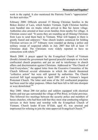Persecuted and Forgotten?
work in the capital. It also mentioned the Patriotic Front’s “appreciation”
for their activities.246
February 2008: Officials arrested 15 Hmong Christian families in the
Bokeo district of Laos, which borders Vietnam. Eight Christian families
were bundled into six trucks which arrived in Ban Sai Jarern village.
Authorities also arrested at least seven families from nearby Fai village. A
Christian source said: “It seems they are rounding up all Hmong Christians
from Laos to send them back to Vietnam. What will happen to them is
greatly feared and unknown.” Nine church leaders sentenced for holding
Christian services on 23rd February were rounded up during a police and
military sweep of suspected rebels in July 2007 that left at least 13
Christians dead. The Christians were widely reported to have no
connections with rebels.247
March 2008: A prayer appeal by the Evangelical Church of Vietnam
(South) claimed the government had ignored peaceful attempts to win back
confiscated church properties and put an end to interference in church
affairs and discrimination against Christians. Addressed to “The Church of
God Everywhere,” the appeal letter from the Executive Committee of the
Church followed several ultimatums in which the church threatened
“collective action” but were still ignored by authorities. The Church
received full legal recognition in April 2001 and is Vietnam’s largest
Protestant Church. The letter said some of the 265 confiscated properties
had been used for other purposes. Others had been left to fall into disrepair
or were demolished.248
May 2008: About 200 riot police and soldiers equipped with electrical
batons and tear gas surrounded the village of Ploi Rwai, in Gialai province.
This followed two meetings between the security police and members of
house churches, who had been told that they must stop conducting religious
services in their home and worship with the Evangelical Church of
Vietnam. Church leader R’com H’Glah, aged 43, was arrested and
imprisoned for refusing to join the state-approved Evangelical Church.249




                                                                         103
 