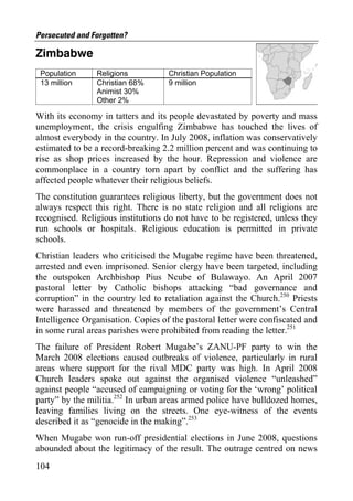 Persecuted and Forgotten?

Zimbabwe
 Population     Religions           Christian Population
 13 million     Christian 68%       9 million
                Animist 30%
                Other 2%

With its economy in tatters and its people devastated by poverty and mass
unemployment, the crisis engulfing Zimbabwe has touched the lives of
almost everybody in the country. In July 2008, inflation was conservatively
estimated to be a record-breaking 2.2 million percent and was continuing to
rise as shop prices increased by the hour. Repression and violence are
commonplace in a country torn apart by conflict and the suffering has
affected people whatever their religious beliefs.
The constitution guarantees religious liberty, but the government does not
always respect this right. There is no state religion and all religions are
recognised. Religious institutions do not have to be registered, unless they
run schools or hospitals. Religious education is permitted in private
schools.
Christian leaders who criticised the Mugabe regime have been threatened,
arrested and even imprisoned. Senior clergy have been targeted, including
the outspoken Archbishop Pius Ncube of Bulawayo. An April 2007
pastoral letter by Catholic bishops attacking “bad governance and
corruption” in the country led to retaliation against the Church.250 Priests
were harassed and threatened by members of the government’s Central
Intelligence Organisation. Copies of the pastoral letter were confiscated and
in some rural areas parishes were prohibited from reading the letter.251
The failure of President Robert Mugabe’s ZANU-PF party to win the
March 2008 elections caused outbreaks of violence, particularly in rural
areas where support for the rival MDC party was high. In April 2008
Church leaders spoke out against the organised violence “unleashed”
against people “accused of campaigning or voting for the ‘wrong’ political
party” by the militia.252 In urban areas armed police have bulldozed homes,
leaving families living on the streets. One eye-witness of the events
described it as “genocide in the making”.253
When Mugabe won run-off presidential elections in June 2008, questions
abounded about the legitimacy of the result. The outrage centred on news
104
 