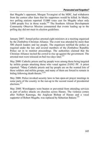 Persecuted and Forgotten?
that Mugabe’s opponent, Morgan Tsvangirai of the MDC, had withdrawn
from the contest after fears that his supporters would be killed. In Mudzi,
two polling stations reported 15,000 votes cast for Mugabe when only
3,000 people live in those wards.254 The Southern African Development
Community Observer Mission commented that events leading up to the
polling day did not meet its election guidelines.


January 2007: Armed police arrested eight ministers at a meeting organised
by the Zimbabwe Christian Alliance. The event was attended by more than
500 church leaders and lay people. The organisers notified the police as
required under the law and several members of the Zimbabwe Republic
Police sat in to monitor proceedings. The authorities claimed that the
Christian Alliance incited the crowd to rise up against the government. The
arrested men were released on bail two days later.255
May 2008: Catholic priests and lay people were among those being targeted
by militia groups attacking those who voted against ZANU PF. A priest
reported: “Many Catholic priests and lay people are on the wanted lists of
these soldiers and militia groups, and many of them are forced to remain in
hiding following death threats.”256
May 2008: Police invoked security laws to ban open-air prayer meetings in
some parts of the country in the run-up to the second round of presidential
elections.257
May 2008: Worshippers were beaten or prevented from attending services
as part of police attacks on churches across Harare. The violence comes
after Nolbert Kunonga, the Anglican Bishop of Harare and a vocal
supporter of Robert Mugabe, was replaced by Sebastian Bakare.258




                                                                       105
 
