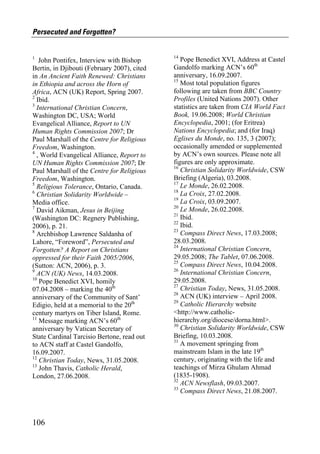 Persecuted and Forgotten?


1                                            14
   John Pontifex, Interview with Bishop         Pope Benedict XVI, Address at Castel
Bertin, in Djibouti (February 2007), cited   Gandolfo marking ACN’s 60th
in An Ancient Faith Renewed: Christians      anniversary, 16.09.2007.
                                             15
in Ethiopia and across the Horn of              Most total population figures
Africa, ACN (UK) Report, Spring 2007.        following are taken from BBC Country
2                                            Profiles (United Nations 2007). Other
  Ibid.
3                                            statistics are taken from CIA World Fact
  International Christian Concern,
Washington DC, USA; World                    Book, 19.06.2008; World Christian
Evangelical Alliance, Report to UN           Encyclopedia, 2001; (for Eritrea)
Human Rights Commission 2007; Dr             Nations Encyclopedia; and (for Iraq)
Paul Marshall of the Centre for Religious    Eglises du Monde, no. 135, 3 (2007);
Freedom, Washington.                         occasionally amended or supplemented
4                                            by ACN’s own sources. Please note all
  , World Evangelical Alliance, Report to
UN Human Rights Commission 2007; Dr          figures are only approximate.
                                             16
Paul Marshall of the Centre for Religious       Christian Solidarity Worldwide, CSW
Freedom, Washington.                         Briefing (Algeria), 03.2008.
5                                            17
  Religious Tolerance, Ontario, Canada.         Le Monde, 26.02.2008.
6                                            18
  Christian Solidarity Worldwide –              La Croix, 27.02.2008.
                                             19
Media office.                                   La Croix, 03.09.2007.
7                                            20
  David Aikman, Jesus in Beijing                Le Monde, 26.02.2008.
                                             21
(Washington DC: Regnery Publishing,             Ibid.
                                             22
2006), p. 21.                                   Ibid.
8                                            23
  Archbishop Lawrence Saldanha of               Compass Direct News, 17.03.2008;
Lahore, “Foreword”, Persecuted and           28.03.2008.
                                             24
Forgotten? A Report on Christians               International Christian Concern,
oppressed for their Faith 2005/2006,         29.05.2008; The Tablet, 07.06.2008.
                                             25
(Sutton: ACN, 2006), p. 3.                      Compass Direct News, 10.04.2008.
9                                            26
  ACN (UK) News, 14.03.2008.                    International Christian Concern,
10                                           29.05.2008.
   Pope Benedict XVI, homily
                                             27
07.04.2008 – marking the 40th                   Christian Today, News, 31.05.2008.
                                             28
anniversary of the Community of Sant’           ACN (UK) interview – April 2008.
                                             29
Edigio, held at a memorial to the 20th          Catholic Hierarchy website
century martyrs on Tiber Island, Rome.       <http://www.catholic-
11
   Message marking ACN’s 60th                hierarchy.org/diocese/dorna.html>.
                                             30
anniversary by Vatican Secretary of             Christian Solidarity Worldwide, CSW
State Cardinal Tarcisio Bertone, read out    Briefing, 10.03.2008.
                                             31
to ACN staff at Castel Gandolfo,                A movement springing from
16.09.2007.                                  mainstream Islam in the late 19th
12                                           century, originating with the life and
   Christian Today, News, 31.05.2008.
13                                           teachings of Mirza Ghulam Ahmad
   John Thavis, Catholic Herald,
London, 27.06.2008.                          (1835-1908).
                                             32
                                                ACN Newsflash, 09.03.2007.
                                             33
                                                Compass Direct News, 21.08.2007.



106
 