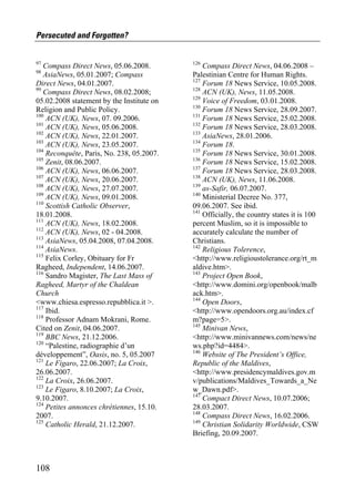 Persecuted and Forgotten?


97                                         126
   Compass Direct News, 05.06.2008.            Compass Direct News, 04.06.2008 –
98
   AsiaNews, 05.01.2007; Compass           Palestinian Centre for Human Rights.
                                           127
Direct News, 04.01.2007.                       Forum 18 News Service, 10.05.2008.
99                                         128
   Compass Direct News, 08.02.2008;            ACN (UK), News, 11.05.2008.
                                           129
05.02.2008 statement by the Institute on       Voice of Freedom, 03.01.2008.
                                           130
Religion and Public Policy.                    Forum 18 News Service, 28.09.2007.
100                                        131
    ACN (UK), News, 07. 09.2006.               Forum 18 News Service, 25.02.2008.
101                                        132
    ACN (UK), News, 05.06.2008.                Forum 18 News Service, 28.03.2008.
102                                        133
    ACN (UK), News, 22.01.2007.                AsiaNews, 28.01.2006.
103                                        134
    ACN (UK), News, 23.05.2007.                Forum 18.
104                                        135
    Reconquête, Paris, No. 238, 05.2007.       Forum 18 News Service, 30.01.2008.
105                                        136
    Zenit, 08.06.2007.                         Forum 18 News Service, 15.02.2008.
106                                        137
    ACN (UK), News, 06.06.2007.                Forum 18 News Service, 28.03.2008.
107                                        138
    ACN (UK), News, 20.06.2007.                ACN (UK), News, 11.06.2008.
108                                        139
    ACN (UK), News, 27.07.2007.                as-Safir, 06.07.2007.
109                                        140
    ACN (UK), News, 09.01.2008.                Ministerial Decree No. 377,
110
    Scottish Catholic Observer,            09.06.2007. See ibid.
                                           141
18.01.2008.                                    Officially, the country states it is 100
111
    ACN (UK), News, 18.02.2008.            percent Muslim, so it is impossible to
112
    ACN (UK), News, 02 - 04.2008.          accurately calculate the number of
113
    AsiaNews, 05.04.2008, 07.04.2008.      Christians.
114                                        142
    AsiaNews.                                  Religious Tolerence,
115
    Felix Corley, Obituary for Fr          <http://www.religioustolerance.org/rt_m
Ragheed, Independent, 14.06.2007.          aldive.htm>.
116                                        143
    Sandro Magister, The Last Mass of          Project Open Book,
Ragheed, Martyr of the Chaldean            <http://www.domini.org/openbook/malb
Church                                     ack.htm>.
                                           144
<www.chiesa.espresso.repubblica.it >.          Open Doors,
117
    Ibid.                                  <http://www.opendoors.org.au/index.cf
118
    Professor Adnam Mokrani, Rome.         m?page=5>.
                                           145
Cited on Zenit, 04.06.2007.                    Minivan News,
119
    BBC News, 21.12.2006.                  <http://www.minivannews.com/news/ne
120
    “Palestine, radiographie d’un          ws.php?id=4484>.
                                           146
développement”, Oasis, no. 5, 05.2007          Website of The President’s Office,
121
    Le Figaro, 22.06.2007; La Croix,       Republic of the Maldives,
26.06.2007.                                <http://www.presidencymaldives.gov.m
122
    La Croix, 26.06.2007.                  v/publications/Maldives_Towards_a_Ne
123
    Le Figaro, 8.10.2007; La Croix,        w_Dawn.pdf>.
                                           147
9.10.2007.                                     Compact Direct News, 10.07.2006;
124
    Petites annonces chrétiennes, 15.10.   28.03.2007.
                                           148
2007.                                          Compass Direct News, 16.02.2006.
125                                        149
    Catholic Herald, 21.12.2007.               Christian Solidarity Worldwide, CSW
                                           Briefing, 20.09.2007.



108
 