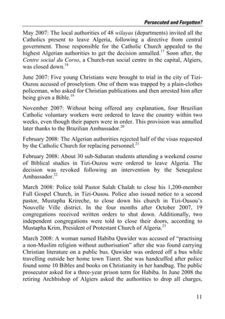 Persecuted and Forgotten?
May 2007: The local authorities of 48 wilayas (departments) invited all the
Catholics present to leave Algeria, following a directive from central
government. Those responsible for the Catholic Church appealed to the
highest Algerian authorities to get the decision annulled.17 Soon after, the
Centre social du Corso, a Church-run social centre in the capital, Algiers,
was closed down.18
June 2007: Five young Christians were brought to trial in the city of Tizi-
Ouzou accused of proselytism. One of them was trapped by a plain-clothes
policeman, who asked for Christian publications and then arrested him after
being given a Bible.19
November 2007: Without being offered any explanation, four Brazilian
Catholic voluntary workers were ordered to leave the country within two
weeks, even though their papers were in order. This provision was annulled
later thanks to the Brazilian Ambassador.20
February 2008: The Algerian authorities rejected half of the visas requested
by the Catholic Church for replacing personnel.21
February 2008: About 30 sub-Saharan students attending a weekend course
of Biblical studies in Tizi-Ouzou were ordered to leave Algeria. The
decision was revoked following an intervention by the Senegalese
Ambassador.22
March 2008: Police told Pastor Salah Chalah to close his 1,200-member
Full Gospel Church, in Tizi-Ousou. Police also issued notice to a second
pastor, Mustapha Krireche, to close down his church in Tizi-Ousou’s
Nouvelle Ville district. In the four months after October 2007, 19
congregations received written orders to shut down. Additionally, two
independent congregations were told to close their doors, according to
Mustapha Krim, President of Protestant Church of Algeria.23
March 2008: A woman named Habiba Qawider was accused of “practising
a non-Muslim religion without authorisation” after she was found carrying
Christian literature on a public bus. Qawider was ordered off a bus while
travelling outside her home town Tiaret. She was handcuffed after police
found some 10 Bibles and books on Christianity in her handbag. The public
prosecutor asked for a three-year prison term for Habiba. In June 2008 the
retiring Archbishop of Algiers asked the authorities to drop all charges,


                                                                         11
 
