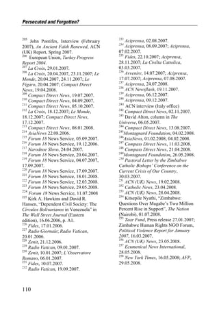 Persecuted and Forgotten?


205                                        233
     John Pontifex, Interview (February        Aciprensa, 02.08.2007.
                                           234
2007), An Ancient Faith Renewed, ACN           Aciprensa, 08.09.2007; Aciprensa,
(UK) Report, Spring 2007.                  07.02.2007.
206                                        235
    European Union, Turkey Progress            Fides, 22.10.2007; Aciprensa,
Report 2004.                               28.11.2007; La Civilta Cattolica,
207                                        03.03.2007.
    La Croix, 29.01.2007.
208                                        236
    La Croix, 20.04.2007, 23.11.2007; Le       Avvenire, 14.07.2007; Aciprensa,
Monde, 20.04.2007, 24.11.2007; Le          17.07.2007; Aciprensa, 07.08.2007.
                                           237
Figaro, 20.04.2007; Compact Direct             Aciprensa, 24.07.2008.
                                           238
News, 19.04.2008.                              ACN Newsflash, 19.11.2007.
209                                        239
    Compact Direct News, 19.07.2007.           Aciprensa, 06.12.2007.
210                                        240
    Compact Direct News, 04.09.2007.           Aciprensa, 09.12.2007.
211                                        241
    Compact Direct News, 05.10.2007.            ACN interview (Italy office)
212                                        242
    La Croix, 18.12.2007; Le Monde,            Compact Direct News, 02.11.2007.
                                           243
18.12.2007; Compact Direct News,               David Alton, column in The
17.12.2007.                                Universe, 06.05.2007.
213                                        244
    Compact Direct News, 08.01.2008.           Compact Direct News, 13.08.2007.
214                                        245
    AsiaNews 22.08.2006.                       Montagnard Foundation, 04.02.2008.
215                                        246
    Forum 18 News Service, 05.09.2007.         AsiaNews, 01.02.2008, 04.02.2008.
216                                        247
    Forum 18 News Service, 19.12.2006.         Compass Direct News, 11.03.2008.
217                                        248
    Narodnoe Slovo, 24.04.2007.                Compass Direct News, 21.04.2008.
218                                        249
    Forum 18 News Service, 20.04.2007.         Montagnard Foundation, 26.05.2008.
219                                        250
    Forum 18 News Service, 04.07.2007,         Pastoral Letter by the Zimbabwe
17.09.2007.                                Catholic Bishops’ Conference on the
220
    Forum 18 News Service, 17.09.2007.     Current Crisis of Our Country,
221
    Forum 18 News Service, 18.01.2008.     30.03.2007.
222                                        251
    Forum 18 News Service, 12.03.2008.         ACN (UK) News, 19.02.2008.
223                                        252
    Forum 18 News Service, 29.05.2008.         Catholic News, 23.04.2008.
224                                        253
    Forum 18 News Service, 11.07.2008          ACN (UK) News, 28.04.2008.
225                                        254
    Kirk A. Hawkins and David R.               Kitsepile Nyathi, “Zimbabwe:
Hansen, “Dependent Civil Society: The      Questions Over Mugabe’s Two Million
Círculos Bolivarianos in Venezuela” in     Percent Rise in Support”, The Nation
The Wall Street Journal (Eastern           (Nairobi), 01.07.2008.
                                           255
edition), 16.06.2006, p. A1.                   Tear Fund, Press release 27.01.2007;
226                                        Zimbabwe Human Rights NGO Forum,
    Fides, 17.01.2006.
227                                        Political Violence Report for January
    Radio Giornale; Radio Vatican,
20.01.2006.                                2007, 16.03.2007.
228                                        256
    Zenit, 21.12.2006.                         ACN (UK) News, 23.05.2008.
229                                        257
    Radio Vatican, 09.01.2007.                 Ecumenical News International,
230                                        28.05.2008.
    Zenit, 10.01.2007; L´Osservatore
                                           258
Romano, 06.01.2007.                            New York Times, 16.05.2008; AFP,
231                                        29.05.2008.
    Fides, 10.07.2007.
232
    Radio Vatican, 19.09.2007.



110
 