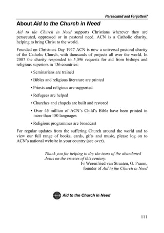 Persecuted and Forgotten?
About Aid to the Church in Need
Aid to the Church in Need supports Christians wherever they are
persecuted, oppressed or in pastoral need. ACN is a Catholic charity,
helping to bring Christ to the world.
Founded on Christmas Day 1947 ACN is now a universal pastoral charity
of the Catholic Church, with thousands of projects all over the world. In
2007 the charity responded to 5,096 requests for aid from bishops and
religious superiors in 136 countries:
       • Seminarians are trained
       • Bibles and religious literature are printed
       • Priests and religious are supported
       • Refugees are helped
       • Churches and chapels are built and restored
       • Over 45 million of ACN’s Child’s Bible have been printed in
         more than 150 languages
       • Religious programmes are broadcast
For regular updates from the suffering Church around the world and to
view our full range of books, cards, gifts and music, please log on to
ACN’s national website in your country (see over).

               Thank you for helping to dry the tears of the abandoned
               Jesus on the crosses of this century.
                                    Fr Werenfried van Straaten, O. Praem,
                                     founder of Aid to the Church in Need




                                                                            111
 