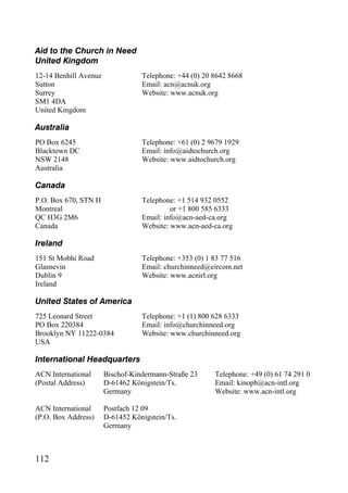 Aid to the Church in Need
United Kingdom
12-14 Benhill Avenue              Telephone: +44 (0) 20 8642 8668
Sutton                            Email: acn@acnuk.org
Surrey                            Website: www.acnuk.org
SM1 4DA
United Kingdom

Australia
PO Box 6245                       Telephone: +61 (0) 2 9679 1929
Blacktown DC                      Email: info@aidtochurch.org
NSW 2148                          Website: www.aidtochurch.org
Australia

Canada
P.O. Box 670, STN H               Telephone: +1 514 932 0552
Montreal                                   or +1 800 585 6333
QC H3G 2M6                        Email: info@acn-aed-ca.org
Canada                            Website: www.acn-aed-ca.org

Ireland
151 St Mobhi Road                 Telephone: +353 (0) 1 83 77 516
Glasnevin                         Email: churchinneed@eircom.net
Dublin 9                          Website: www.acnirl.org
Ireland

United States of America
725 Leonard Street                Telephone: +1 (1) 800 628 6333
PO Box 220384                     Email: info@churchinneed.org
Brooklyn NY 11222-0384            Website: www.churchinneed.org
USA

International Headquarters
ACN International      Bischof-Kindermann-Straße 23     Telephone: +49 (0) 61 74 291 0
(Postal Address)       D-61462 Königstein/Ts.           Email: kinoph@acn-intl.org
e                      Germany                          Website: www.acn-intl.org
gfdgggggggggggg
ACN International      Postfach 12 09
(P.O. Box Address)     D-61452 Königstein/Ts.
                       Germany



112
 