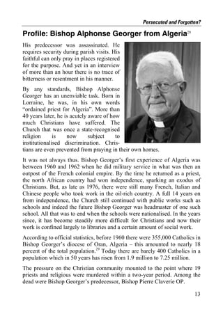 Persecuted and Forgotten?

Profile: Bishop Alphonse Georger from Algeria28
His predecessor was assassinated. He
requires security during parish visits. His
faithful can only pray in places registered
for the purpose. And yet in an interview
of more than an hour there is no trace of
bitterness or resentment in his manner.
By any standards, Bishop Alphonse
Georger has an unenviable task. Born in
Lorraine, he was, in his own words
“ordained priest for Algeria”. More than
40 years later, he is acutely aware of how
much Christians have suffered. The
Church that was once a state-recognised
religion      is    now       subject    to
institutionalised discrimination. Chris-
tians are even prevented from praying in their own homes.
It was not always thus. Bishop Georger’s first experience of Algeria was
between 1960 and 1962 when he did military service in what was then an
outpost of the French colonial empire. By the time he returned as a priest,
the north African country had won independence, sparking an exodus of
Christians. But, as late as 1976, there were still many French, Italian and
Chinese people who took work in the oil-rich country. A full 14 years on
from independence, the Church still continued with public works such as
schools and indeed the future Bishop Georger was headmaster of one such
school. All that was to end when the schools were nationalised. In the years
since, it has become steadily more difficult for Christians and now their
work is confined largely to libraries and a certain amount of social work.
According to official statistics, before 1960 there were 355,000 Catholics in
Bishop Georger’s diocese of Oran, Algeria – this amounted to nearly 18
percent of the total population.29 Today there are barely 400 Catholics in a
population which in 50 years has risen from 1.9 million to 7.25 million.
The pressure on the Christian community mounted to the point where 19
priests and religious were murdered within a two-year period. Among the
dead were Bishop Georger’s predecessor, Bishop Pierre Claverie OP.

                                                                          13
 