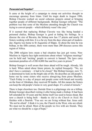 Persecuted and Forgotten?
It came at the height of a campaign to stamp out activities thought to
encourage apostasy from Islam. Until his tragic death in August 1996,
Bishop Claverie worked on social cohesion projects aimed at bringing
together people of different backgrounds. Bishop Georger reflected: “The
problem was that some of the Muslims attending thought the Church was
trying to convert people – which definitely wasn’t the case.”
If it seemed that replacing Bishop Claverie was like being handed a
poisoned chalice, Bishop Georger is good at hiding his feelings. In a
diocese the size of Bavaria, the bishop now has 17 priests and nearly 50
Sisters working with him. It is a far cry from the days when part of modern-
day Algeria was home to St Augustine of Hippo. At about the time he was
bishop, in the fifth century, there were more than 200 dioceses across this
region of Africa.
The 2006 religion laws mean a bad situation has just got worse. Non-
Muslims in Algeria face tight restrictions about where “religious meetings”
can be held and ‘inciting’ people to convert is banned. The laws carry
maximum penalties of a US$14,000 fine and five years in prison.30
Bishop Georger is well aware that times ahead will be tough. Already, life
is hard. When asked about future priests, he replied brusquely: “No, we
don’t have a seminary – it had to be closed.” But Bishop Georger, now 72,
is determined to look on the bright side of life. He describes an old people’s
home run by some sisters who receive almsgiving from pious Muslims.
“Each Friday is a day of prayer and people come with bread and recently
on the feast of Abraham, they received 50 lambs. All this means the Sisters
can keep the old people’s home in very good shape. It’s a kind of miracle.”
There is hope elsewhere too. Outside Oran is a pilgrimage site on a hilltop.
Bishop Georger described visiting it after being made a bishop. It had been
left untended for 10 years and the shrine itself was used to house sheep. But
now a church is being built – thanks to Aid to the Church in Need. He
finishes with a flourish: “You see: we are living without fear. Jesus said:
‘Do not be afraid’. I think it is you, the Church in the West, who are afraid.
We must not be afraid. Most of the people we live with are friends. They
are what we should be: a sign of hope.”




14
 