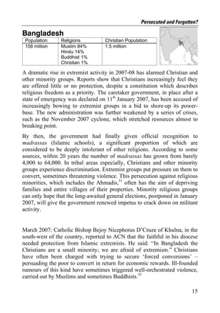 Persecuted and Forgotten?

Bangladesh
 Population     Religions          Christian Population
 158 million    Muslim 84%         1.5 million
                Hindu 14%
                Buddhist 1%
                Christian 1%

A dramatic rise in extremist activity in 2007-08 has alarmed Christian and
other minority groups. Reports show that Christians increasingly feel they
are offered little or no protection, despite a constitution which describes
religious freedom as a priority. The caretaker government, in place after a
state of emergency was declared on 11th January 2007, has been accused of
increasingly bowing to extremist groups in a bid to shore-up its power-
base. The new administration was further weakened by a series of crises,
such as the November 2007 cyclone, which stretched resources almost to
breaking point.
By then, the government had finally given official recognition to
madrassas (Islamic schools), a significant proportion of which are
considered to be deeply intolerant of other religions. According to some
sources, within 20 years the number of madrassas has grown from barely
4,000 to 64,000. In tribal areas especially, Christians and other minority
groups experience discrimination. Extremist groups put pressure on them to
convert, sometimes threatening violence. This persecution against religious
minorities, which includes the Ahmadis,31 often has the aim of depriving
families and entire villages of their properties. Minority religious groups
can only hope that the long-awaited general elections, postponed in January
2007, will give the government renewed impetus to crack down on militant
activity.


March 2007: Catholic Bishop Bejoy Nicephorus D’Cruze of Khulna, in the
south-west of the country, reported to ACN that the faithful in his diocese
needed protection from Islamic extremists. He said: “In Bangladesh the
Christians are a small minority; we are afraid of extremism.” Christians
have often been charged with trying to secure ‘forced conversions’ –
persuading the poor to convert in return for economic rewards. Ill-founded
rumours of this kind have sometimes triggered well-orchestrated violence,
carried out by Muslims and sometimes Buddhists.32

                                                                         15
 