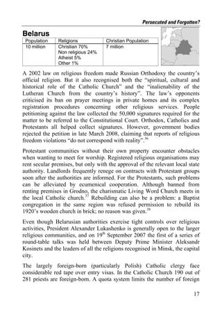 Persecuted and Forgotten?

Belarus
 Population    Religions            Christian Population
 10 million    Christian 70%        7 million
               Non religious 24%
               Atheist 5%
               Other 1%

A 2002 law on religious freedom made Russian Orthodoxy the country’s
official religion. But it also recognised both the “spiritual, cultural and
historical role of the Catholic Church” and the “inalienability of the
Lutheran Church from the country’s history”. The law’s opponents
criticised its ban on prayer meetings in private homes and its complex
registration procedures concerning other religious services. People
petitioning against the law collected the 50,000 signatures required for the
matter to be referred to the Constitutional Court. Orthodox, Catholics and
Protestants all helped collect signatures. However, government bodies
rejected the petition in late March 2008, claiming that reports of religious
freedom violations “do not correspond with reality”.36
Protestant communities without their own property encounter obstacles
when wanting to meet for worship. Registered religious organisations may
rent secular premises, but only with the approval of the relevant local state
authority. Landlords frequently renege on contracts with Protestant groups
soon after the authorities are informed. For the Protestants, such problems
can be alleviated by ecumenical cooperation. Although banned from
renting premises in Grodno, the charismatic Living Word Church meets in
the local Catholic church.37 Rebuilding can also be a problem: a Baptist
congregation in the same region was refused permission to rebuild its
1920’s wooden church in brick; no reason was given.38
Even though Belarusian authorities exercise tight controls over religious
activities, President Alexander Lukashenko is generally open to the larger
religious communities, and on 19th September 2007 the first of a series of
round-table talks was held between Deputy Prime Minister Aleksandr
Kosinets and the leaders of all the religions recognised in Minsk, the capital
city.
The largely foreign-born (particularly Polish) Catholic clergy face
considerable red tape over entry visas. In the Catholic Church 190 out of
281 priests are foreign-born. A quota system limits the number of foreign

                                                                           17
 