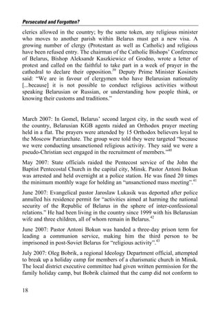 Persecuted and Forgotten?
clerics allowed in the country; by the same token, any religious minister
who moves to another parish within Belarus must get a new visa. A
growing number of clergy (Protestant as well as Catholic) and religious
have been refused entry. The chairman of the Catholic Bishops’ Conference
of Belarus, Bishop Aleksandr Kaszkiewicz of Grodno, wrote a letter of
protest and called on the faithful to take part in a week of prayer in the
cathedral to declare their opposition.39 Deputy Prime Minister Kosinets
said: “We are in favour of clergymen who have Belarusian nationality
[...because] it is not possible to conduct religious activities without
speaking Belarusian or Russian, or understanding how people think, or
knowing their customs and traditions.”


March 2007: In Gomel, Belarus’ second largest city, in the south west of
the country, Belarusian KGB agents raided an Orthodox prayer meeting
held in a flat. The prayers were attended by 15 Orthodox believers loyal to
the Moscow Patriarchate. The group were told they were targeted “because
we were conducting unsanctioned religious activity. They said we were a
pseudo-Christian sect engaged in the recruitment of members.”40
May 2007: State officials raided the Pentecost service of the John the
Baptist Pentecostal Church in the capital city, Minsk. Pastor Antoni Bokun
was arrested and held overnight at a police station. He was fined 20 times
the minimum monthly wage for holding an “unsanctioned mass meeting”.41
June 2007: Evangelical pastor Jaroslaw Lukasik was deported after police
annulled his residence permit for “activities aimed at harming the national
security of the Republic of Belarus in the sphere of inter-confessional
relations.” He had been living in the country since 1999 with his Belarusian
wife and three children, all of whom remain in Belarus.42
June 2007: Pastor Antoni Bokun was handed a three-day prison term for
leading a communion service, making him the third person to be
imprisoned in post-Soviet Belarus for “religious activity”.43
July 2007: Oleg Bobrik, a regional Ideology Department official, attempted
to break up a holiday camp for members of a charismatic church in Minsk.
The local district executive committee had given written permission for the
family holiday camp, but Bobrik claimed that the camp did not conform to


18
 