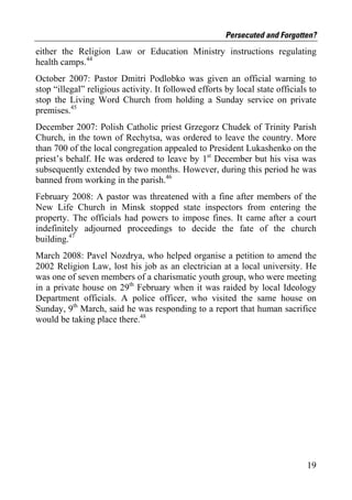 Persecuted and Forgotten?
either the Religion Law or Education Ministry instructions regulating
health camps.44
October 2007: Pastor Dmitri Podlobko was given an official warning to
stop “illegal” religious activity. It followed efforts by local state officials to
stop the Living Word Church from holding a Sunday service on private
premises.45
December 2007: Polish Catholic priest Grzegorz Chudek of Trinity Parish
Church, in the town of Rechytsa, was ordered to leave the country. More
than 700 of the local congregation appealed to President Lukashenko on the
priest’s behalf. He was ordered to leave by 1st December but his visa was
subsequently extended by two months. However, during this period he was
banned from working in the parish.46
February 2008: A pastor was threatened with a fine after members of the
New Life Church in Minsk stopped state inspectors from entering the
property. The officials had powers to impose fines. It came after a court
indefinitely adjourned proceedings to decide the fate of the church
building.47
March 2008: Pavel Nozdrya, who helped organise a petition to amend the
2002 Religion Law, lost his job as an electrician at a local university. He
was one of seven members of a charismatic youth group, who were meeting
in a private house on 29th February when it was raided by local Ideology
Department officials. A police officer, who visited the same house on
Sunday, 9th March, said he was responding to a report that human sacrifice
would be taking place there.48




                                                                               19
 