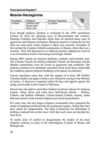 Persecuted and Forgotten?

Bosnia–Herzegovina
 Population    Religions             Christian Population
 4 million     Christian 46%         1.8 million
               Muslim 40%
               Other 14%

Even though religious freedom is enshrined in the 1995 constitution
(Article 2), there are alarming cases of discrimination and violence.
Muslims, Catholics and Orthodox Serbs have all reported many cases of
aggression and religious intolerance. Religious practice is relatively low but
there are some areas where religion is taken very seriously. Examples of
this include the Croatian Catholic communities in Bosnia, where they are a
minority. They find themselves in a difficult position, fighting for survival
in an environment which is becoming increasingly Islamic.
During 2007, attacks on religious buildings, symbols, and ministers rose.
The Catholic Church, the Serbian Orthodox Church, the Protestant and the
Muslim communities were all victim to aggression and vandalism. The
judiciary continue to be unhelpful, and police rarely arrest those responsible
for vandalism against religious buildings or for attacks on ministers.
Current legislation states that, with the support of at least 300 faithful,
Christian leaders can apply to build a new church by writing to the Ministry
of Justice. A decision is required within 30 days and appeals against the
ruling can be made to the Council of Ministers.
Parents have the right to enrol their children in private schools for religious
reasons. Many towns and cities have faith-based schools – Muslim,
Catholic and Serbian Orthodox. Church-funded Catholic schools, under
diocesan control, work towards religious and social reconciliation.
For some time, the four largest religious communities have requested the
return of buildings confiscated by the communist regime. Failing that, they
have asked for compensation. The State Commission for Restitution is
drafting a national law on this issue. Until then such issues are decided at a
local level.
To tackle areas of conflict or disagreement, the leaders of the main
religions continue to meet at the Interreligious Council of Bosnia and
Herzegovina.

20
 