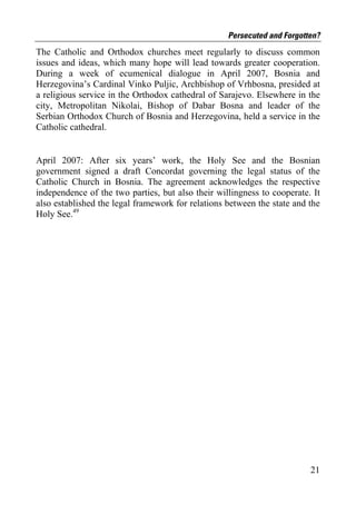 Persecuted and Forgotten?
The Catholic and Orthodox churches meet regularly to discuss common
issues and ideas, which many hope will lead towards greater cooperation.
During a week of ecumenical dialogue in April 2007, Bosnia and
Herzegovina’s Cardinal Vinko Puljic, Archbishop of Vrhbosna, presided at
a religious service in the Orthodox cathedral of Sarajevo. Elsewhere in the
city, Metropolitan Nikolai, Bishop of Dabar Bosna and leader of the
Serbian Orthodox Church of Bosnia and Herzegovina, held a service in the
Catholic cathedral.


April 2007: After six years’ work, the Holy See and the Bosnian
government signed a draft Concordat governing the legal status of the
Catholic Church in Bosnia. The agreement acknowledges the respective
independence of the two parties, but also their willingness to cooperate. It
also established the legal framework for relations between the state and the
Holy See.49




                                                                         21
 