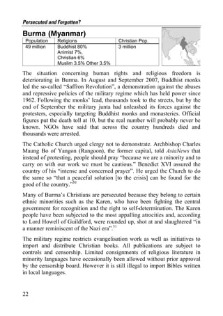 Persecuted and Forgotten?

Burma (Myanmar)
 Population    Religions                 Christian Pop.
 49 million    Buddhist 80%              3 million
               Animist 7%,
               Christian 6%
               Muslim 3.5% Other 3.5%

The situation concerning human rights and religious freedom is
deteriorating in Burma. In August and September 2007, Buddhist monks
led the so-called “Saffron Revolution”, a demonstration against the abuses
and repressive policies of the military regime which has held power since
1962. Following the monks’ lead, thousands took to the streets, but by the
end of September the military junta had unleashed its forces against the
protesters, especially targeting Buddhist monks and monasteries. Official
figures put the death toll at 10, but the real number will probably never be
known. NGOs have said that across the country hundreds died and
thousands were arrested.
The Catholic Church urged clergy not to demonstrate. Archbishop Charles
Maung Bo of Yangon (Rangoon), the former capital, told AsiaNews that
instead of protesting, people should pray “because we are a minority and to
carry on with our work we must be cautious.” Benedict XVI assured the
country of his “intense and concerned prayer”. He urged the Church to do
the same so “that a peaceful solution [to the crisis] can be found for the
good of the country.”50
Many of Burma’s Christians are persecuted because they belong to certain
ethnic minorities such as the Karen, who have been fighting the central
government for recognition and the right to self-determination. The Karen
people have been subjected to the most appalling atrocities and, according
to Lord Howell of Guildford, were rounded up, shot at and slaughtered “in
a manner reminiscent of the Nazi era”.51
The military regime restricts evangelisation work as well as initiatives to
import and distribute Christian books. All publications are subject to
controls and censorship. Limited consignments of religious literature in
minority languages have occasionally been allowed without prior approval
by the censorship board. However it is still illegal to import Bibles written
in local languages.


22
 