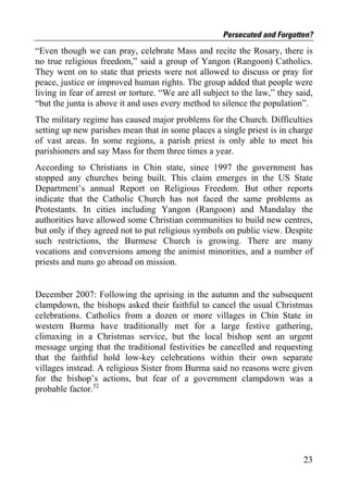 Persecuted and Forgotten?
“Even though we can pray, celebrate Mass and recite the Rosary, there is
no true religious freedom,” said a group of Yangon (Rangoon) Catholics.
They went on to state that priests were not allowed to discuss or pray for
peace, justice or improved human rights. The group added that people were
living in fear of arrest or torture. “We are all subject to the law,” they said,
“but the junta is above it and uses every method to silence the population”.
The military regime has caused major problems for the Church. Difficulties
setting up new parishes mean that in some places a single priest is in charge
of vast areas. In some regions, a parish priest is only able to meet his
parishioners and say Mass for them three times a year.
According to Christians in Chin state, since 1997 the government has
stopped any churches being built. This claim emerges in the US State
Department’s annual Report on Religious Freedom. But other reports
indicate that the Catholic Church has not faced the same problems as
Protestants. In cities including Yangon (Rangoon) and Mandalay the
authorities have allowed some Christian communities to build new centres,
but only if they agreed not to put religious symbols on public view. Despite
such restrictions, the Burmese Church is growing. There are many
vocations and conversions among the animist minorities, and a number of
priests and nuns go abroad on mission.


December 2007: Following the uprising in the autumn and the subsequent
clampdown, the bishops asked their faithful to cancel the usual Christmas
celebrations. Catholics from a dozen or more villages in Chin State in
western Burma have traditionally met for a large festive gathering,
climaxing in a Christmas service, but the local bishop sent an urgent
message urging that the traditional festivities be cancelled and requesting
that the faithful hold low-key celebrations within their own separate
villages instead. A religious Sister from Burma said no reasons were given
for the bishop’s actions, but fear of a government clampdown was a
probable factor.52




                                                                             23
 