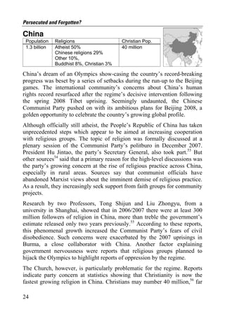 Persecuted and Forgotten?

China
 Population    Religions                   Christian Pop.
 1.3 billion   Atheist 50%                 40 million
               Chinese religions 29%
               Other 10%,
               Buddhist 8%, Christian 3%

China’s dream of an Olympics show-casing the country’s record-breaking
progress was beset by a series of setbacks during the run-up to the Beijing
games. The international community’s concerns about China’s human
rights record resurfaced after the regime’s decisive intervention following
the spring 2008 Tibet uprising. Seemingly undaunted, the Chinese
Communist Party pushed on with its ambitious plans for Beijing 2008, a
golden opportunity to celebrate the country’s growing global profile.
Although officially still atheist, the People’s Republic of China has taken
unprecedented steps which appear to be aimed at increasing cooperation
with religious groups. The topic of religion was formally discussed at a
plenary session of the Communist Party’s politburo in December 2007.
President Hu Jintao, the party’s Secretary General, also took part.53 But
other sources54 said that a primary reason for the high-level discussions was
the party’s growing concern at the rise of religious practice across China,
especially in rural areas. Sources say that communist officials have
abandoned Marxist views about the imminent demise of religious practice.
As a result, they increasingly seek support from faith groups for community
projects.
Research by two Professors, Tong Shijun and Liu Zhongyu, from a
university in Shanghai, showed that in 2006/2007 there were at least 300
million followers of religion in China, more than treble the government’s
estimate released only two years previously.55 According to these reports,
this phenomenal growth increased the Communist Party’s fears of civil
disobedience. Such concerns were exacerbated by the 2007 uprisings in
Burma, a close collaborator with China. Another factor explaining
government nervousness were reports that religious groups planned to
hijack the Olympics to highlight reports of oppression by the regime.
The Church, however, is particularly problematic for the regime. Reports
indicate party concern at statistics showing that Christianity is now the
fastest growing religion in China. Christians may number 40 million,56 far

24
 