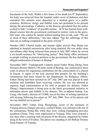 Persecuted and Forgotten?
Sacrament of the Sick. Within a few hours of his death (on 9th September),
his body was removed from the hospital under cover of darkness and then
cremated. His remains were deposited in a marked grave in a public
cemetery. Relatives, clergy and faithful were not permitted to be present
during the proceedings. Catholics in the diocese speculated that the police
wished to hide “evidence” of possible torture. ACN has learned from well-
placed sources that the government continued to restrict visits to the grave.
One man, who cannot be named without putting him at risk, said: “We are
so tired of these difficulties,” but later added: “but the sufferings of this
time are as nothing compared to the glory of God.”61
October 2007: Church leader and human rights activist Hua Huiqi was
admitted to hospital unconscious after being attacked. He was under close
surveillance after being released from prison in July 2007 where he served
a six-month sentence for “obstructing justice”. Hua Huiqi offers assistance
to people wishing to present petitions to the government. He has challenged
alleged confiscation of homes in Beijing.62
November 2007: ‘Underground’ Catholic priest Father Wang Zhong, from
Xiwanzi diocese (Hebei) 150 miles north of Beijing, was sentenced to three
years in prison for organising celebrations for the consecration of a church
in Guyan. A report of the trial stressed that permits for the building’s
construction had been issued by the Department for Religious Affairs.
Father Zhong had been arrested on 24th July 2007 and was placed in total
isolation and forbidden from receiving visitors. He was not allowed to
organise legal representation at his trial or prepare his defence. Father
Zhong’s imprisonment is being seen as the latest government initiative to
intimidate priests and faithful in his diocese. The co-adjutor bishop, Yao
Liang, who leads a diocese of 15,000, was at the time of writing reported as
still missing following his arrest on 30th July 2006. Two of his priests and
two lay-faithful are in prison.63
November 2007: Father Zeng Zhongliang, rector of the seminary of
Yuijang diocese (Jiangxi province, central China), was arrested with one of
his seminarians, Wang Bin, while they were visiting Guangdong province
(southern China). They were imprisoned in Yuijang. They were arrested a
few days after a meeting with all priests of the diocese, organised by Father
Zeng in the town of Fuzhou. The priest was standing in for Bishop Thomas
Zeng Jingmu, of Yujiang.

                                                                          27
 
