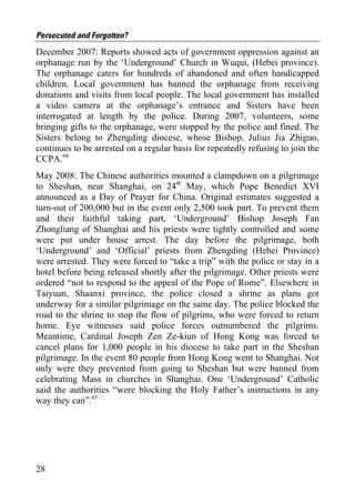 Persecuted and Forgotten?
December 2007: Reports showed acts of government oppression against an
orphanage run by the ‘Underground’ Church in Wuqui, (Hebei province).
The orphanage caters for hundreds of abandoned and often handicapped
children. Local government has banned the orphanage from receiving
donations and visits from local people. The local government has installed
a video camera at the orphanage’s entrance and Sisters have been
interrogated at length by the police. During 2007, volunteers, some
bringing gifts to the orphanage, were stopped by the police and fined. The
Sisters belong to Zhengding diocese, whose Bishop, Julius Jia Zhiguo,
continues to be arrested on a regular basis for repeatedly refusing to join the
CCPA.64
May 2008: The Chinese authorities mounted a clampdown on a pilgrimage
to Sheshan, near Shanghai, on 24th May, which Pope Benedict XVI
announced as a Day of Prayer for China. Original estimates suggested a
turn-out of 200,000 but in the event only 2,500 took part. To prevent them
and their faithful taking part, ‘Underground’ Bishop Joseph Fan
Zhongliang of Shanghai and his priests were tightly controlled and some
were put under house arrest. The day before the pilgrimage, both
‘Underground’ and ‘Official’ priests from Zhengding (Hebei Province)
were arrested. They were forced to “take a trip” with the police or stay in a
hotel before being released shortly after the pilgrimage. Other priests were
ordered “not to respond to the appeal of the Pope of Rome”. Elsewhere in
Taiyuan, Shaanxi province, the police closed a shrine as plans got
underway for a similar pilgrimage on the same day. The police blocked the
road to the shrine to stop the flow of pilgrims, who were forced to return
home. Eye witnesses said police forces outnumbered the pilgrims.
Meantime, Cardinal Joseph Zen Ze-kiun of Hong Kong was forced to
cancel plans for 1,000 people in his diocese to take part in the Sheshan
pilgrimage. In the event 80 people from Hong Kong went to Shanghai. Not
only were they prevented from going to Sheshan but were banned from
celebrating Mass in churches in Shanghai. One ‘Underground’ Catholic
said the authorities “were blocking the Holy Father’s instructions in any
way they can”.65




28
 