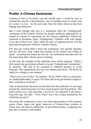 Persecuted and Forgotten?

Profile: A Chinese Seminarian
Looking at him in his boots, cap and scruffy coat, it would be easy to
mistake this man for a farm labourer, one of countless many in China. And
in a sense it is true – he has just come from the fields where he has been
helping farm labourers.
But it soon emerges that this is a seminarian from the ‘Underground’
community of the Catholic Church, for decades ruthlessly oppressed for its
refusal to consent to registration by the Chinese authorities. Effectively
outlawed as dissidents, many ‘Underground’ Catholics walk with danger
every day of their lives. They suffer the pain of ongoing tension with the
government-registered ‘Official’ Catholic Church.
Not that you would think it from this seminarian, who quickly launches
into his life-story. Safe within the confines of his church and willing to
speak – assuming key details are left out – the seminarian describes how he
has spent more than a dozen years in training.
In that time, the attitudes of the authorities have totally changed. “When I
first started, the government refused to accept ‘Underground’ seminarians,”
he declares. “We had to be scattered in different parishes to avoid
detection. The organisation of it was very random and ad hoc. We had to be
ready for a change at any moment.”
“There were a lot of risks,” he explains. “In the 1990s, when we came here,
we studied philosophy in secret. We knew that if the government caught us,
they would put us in prison.”
And, to demonstrate the point, he describes how the authorities at one stage
tracked the seminarians down to their secret location and chased them. “We
had to jump over a wall and make a run for it,” he explained. It all seems a
long time ago. He adds: “Now, when I say I am a major seminarian, the
authorities accept it.”
Of course, this seminarian’s story is far from representative of the situation
across China. Again and again, observers of Church–State relations in
China stress the massive differences in government policy, comparing one
province, or district, with another.



                                                                           29
 