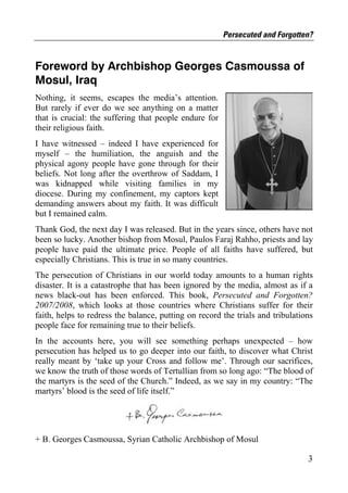 Persecuted and Forgotten?


Foreword by Archbishop Georges Casmoussa of
Mosul, Iraq
Nothing, it seems, escapes the media’s attention.
But rarely if ever do we see anything on a matter
that is crucial: the suffering that people endure for
their religious faith.
I have witnessed – indeed I have experienced for
myself – the humiliation, the anguish and the
physical agony people have gone through for their
beliefs. Not long after the overthrow of Saddam, I
was kidnapped while visiting families in my
diocese. During my confinement, my captors kept
demanding answers about my faith. It was difficult
but I remained calm.
Thank God, the next day I was released. But in the years since, others have not
been so lucky. Another bishop from Mosul, Paulos Faraj Rahho, priests and lay
people have paid the ultimate price. People of all faiths have suffered, but
especially Christians. This is true in so many countries.
The persecution of Christians in our world today amounts to a human rights
disaster. It is a catastrophe that has been ignored by the media, almost as if a
news black-out has been enforced. This book, Persecuted and Forgotten?
2007/2008, which looks at those countries where Christians suffer for their
faith, helps to redress the balance, putting on record the trials and tribulations
people face for remaining true to their beliefs.
In the accounts here, you will see something perhaps unexpected – how
persecution has helped us to go deeper into our faith, to discover what Christ
really meant by ‘take up your Cross and follow me’. Through our sacrifices,
we know the truth of those words of Tertullian from so long ago: “The blood of
the martyrs is the seed of the Church.” Indeed, as we say in my country: “The
martyrs’ blood is the seed of life itself.”




+ B. Georges Casmoussa, Syrian Catholic Archbishop of Mosul

                                                                                3
 