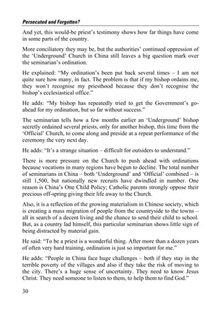 Persecuted and Forgotten?
And yet, this would-be priest’s testimony shows how far things have come
in some parts of the country.
More conciliatory they may be, but the authorities’ continued oppression of
the ‘Underground’ Church in China still leaves a big question mark over
the seminarian’s ordination.
He explained: “My ordination’s been put back several times – I am not
quite sure how many, in fact. The problem is that if my bishop ordains me,
they won’t recognise my priesthood because they don’t recognise the
bishop’s ecclesiastical office.”
He adds: “My bishop has repeatedly tried to get the Government’s go-
ahead for my ordination, but so far without success.”
The seminarian tells how a few months earlier an ‘Underground’ bishop
secretly ordained several priests, only for another bishop, this time from the
‘Official’ Church, to come along and preside at a repeat performance of the
ceremony the very next day.
He adds: “It’s a strange situation – difficult for outsiders to understand.”
There is more pressure on the Church to push ahead with ordinations
because vocations in many regions have begun to decline. The total number
of seminarians in China – both ‘Underground’ and ‘Official’ combined – is
still 1,500, but nationally new recruits have dwindled in number. One
reason is China’s One Child Policy; Catholic parents strongly oppose their
precious off-spring giving their life away to the Church.
Also, it is a reflection of the growing materialism in Chinese society, which
is creating a mass migration of people from the countryside to the towns –
all in search of a decent living and the chance to send their child to school.
But, as a country lad himself, this particular seminarian shows little sign of
being distracted by material gain.
He said: “To be a priest is a wonderful thing. After more than a dozen years
of often very hard training, ordination is just so important for me.”
He adds: “People in China face huge challenges – both if they stay in the
terrible poverty of the villages and also if they take the risk of moving to
the city. There’s a huge sense of uncertainty. They need to know Jesus
Christ. They need someone to listen to them, to help them to find God.”

30
 
