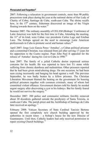 Persecuted and Forgotten?
2007: Following a relaxation in government controls, more than 90 public
processions took place during the year at the national shrine of Our Lady of
Charity of Cobre, Santiago de Cuba, south-east Cuba. The shrine recalls
how, in the 17th century, fishermen discovered an image of the Virgin
floating towards them on the water.67
Summer 2007: The ordinary assembly of CELAM (Bishops’ Conference of
Latin America) was held for the first time in Cuba. Attending the meeting,
the 31st of its kind, were Cuban vice presidents Carlos Lage and Esteban
Lazo. The bishops agreed on the need to encourage Latin American
professionals in Cuba to promote social and human values.68
April 2007: Jorge Luis Garcia Perez ‘Antuñez’, a Cuban political prisoner
and a committed Christian, was released from jail after serving 17 years for
his opposition to the Castro regime. Pope John Paul II appealed for the
release of ‘Antuñez’ during his visit to Cuba in 1998.69
June 2007: The family of a jailed Catholic doctor expressed serious
concerns for his health. He was reported to have lost 5½ stone while
suffering from chronic diarrhoea and malnutrition. Other prisoners reported
that he had been given mind-altering drugs. On one occasion, he had been
seen crying incessantly and banging his head against a wall. The previous
September, he was badly beaten by a fellow prisoner. The Christian
Liberation Movement blamed the beating on the government for housing
political prisoners together with common criminals, many of whom had
committed violent offences. Government doctors told his family he needed
urgent surgery after discovering a cyst in his kidneys. But his family feared
he would not survive the surgery.70
December 2007: 200 police and communist militants forcibly removed
about 20 dissidents gathered outside the presbytery of Santa Teresita, in
south-east Cuba. The parish priest and the Archbishop of Santiago de Cuba
later received an apology.71
February 2008: Vatican Secretary of State Cardinal Tarcisio Bertone
opened the first completely new church building approved by the
authorities in recent times – a bishop’s house for the new Diocese of
Guantanamo. Until then, Catholic leaders had only received permission to
repair existing Church buildings.72


32
 