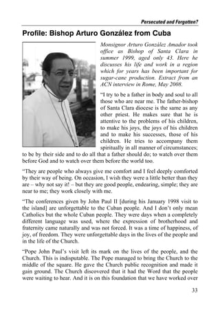 Persecuted and Forgotten?

Profile: Bishop Arturo González from Cuba
                                    Monsignor Arturo González Amador took
                                    office as Bishop of Santa Clara in
                                    summer 1999, aged only 43. Here he
                                    discusses his life and work in a region
                                    which for years has been important for
                                    sugar-cane production. Extract from an
                                    ACN interview in Rome, May 2008.
                                    “I try to be a father in body and soul to all
                                    those who are near me. The father-bishop
                                    of Santa Clara diocese is the same as any
                                    other priest. He makes sure that he is
                                    attentive to the problems of his children,
                                    to make his joys, the joys of his children
                                    and to make his successes, those of his
                                    children. He tries to accompany them
                                    spiritually in all manner of circumstances;
to be by their side and to do all that a father should do; to watch over them
before God and to watch over them before the world too.
“They are people who always give me comfort and I feel deeply comforted
by their way of being. On occasion, I wish they were a little better than they
are – why not say it! – but they are good people, endearing, simple; they are
near to me; they work closely with me.
“The conferences given by John Paul II [during his January 1998 visit to
the island] are unforgettable to the Cuban people. And I don’t only mean
Catholics but the whole Cuban people. They were days when a completely
different language was used, where the expression of brotherhood and
fraternity came naturally and was not forced. It was a time of happiness, of
joy, of freedom. They were unforgettable days in the lives of the people and
in the life of the Church.
“Pope John Paul’s visit left its mark on the lives of the people, and the
Church. This is indisputable. The Pope managed to bring the Church to the
middle of the square. He gave the Church public recognition and made it
gain ground. The Church discovered that it had the Word that the people
were waiting to hear. And it is on this foundation that we have worked over

                                                                              33
 