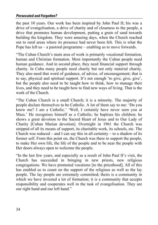 Persecuted and Forgotten?
the past 10 years. Our work has been inspired by John Paul II; his was a
drive of evangelisation, a drive of charity and of closeness to the people, a
drive that promotes human development, putting a grain of sand towards
building the kingdom. They were amazing days, when the Church reached
out to rural areas where its presence had never been felt. This is what the
Pope has left us – a pastoral programme – enabling us to move forwards.
“The Cuban Church’s main area of work is primarily vocational formation,
human and Christian formation. Most importantly the Cuban people need
human guidance. And in second place, they need financial support through
charity. In Cuba many people need charity but not only material charity.
They also need that word of guidance, of advice, of encouragement; that is
to say, physical and spiritual support. It’s not enough ‘to give, give, give’,
but the people also need to be taught how to think, how to manage their
lives, and they need to be taught how to find new ways of living. That is the
work of the Church.
“The Cuban Church is a small Church; it is a minority. The majority of
people declare themselves to be Catholic. A lot of them say to me: ‘Do you
know me? I am a Catholic.’ ‘Well, I certainly have never seen you at
Mass.’ He recognises himself as a Catholic; he baptises his children; he
shows a great devotion to the Sacred Heart of Jesus and to Our Lady of
Charity [Cuban Marian devotion]. Overnight in 1961 the Church was
stripped of all its means of support, its charitable work, its schools, etc. The
Church was reduced – and I can say this in all certainty – to a shadow of its
former self. From this point on, the Church was there to support the people,
to make Her own life, the life of the people and to be near the people with
Her doors always open to welcome the people.
“In the last few years, and especially as a result of John Paul II’s visit, the
Church has succeeded in bringing in new priests, new religious
congregations. We have promoted vocations [to the priesthood]. All of this
has enabled us to count on the support of the religious as well as the lay
people. The lay people are extremely committed; theirs is a community in
which we have invested a lot of formation; it is a community that accepts
responsibility and cooperates well in the task of evangelisation. They are
our right hand and our left hand.”



34
 