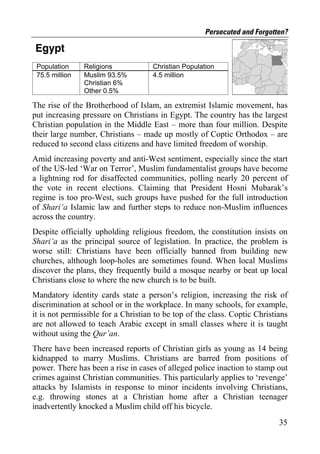 Persecuted and Forgotten?

Egypt
 Population     Religions            Christian Population
 75.5 million   Muslim 93.5%         4.5 million
                Christian 6%
                Other 0.5%

The rise of the Brotherhood of Islam, an extremist Islamic movement, has
put increasing pressure on Christians in Egypt. The country has the largest
Christian population in the Middle East – more than four million. Despite
their large number, Christians – made up mostly of Coptic Orthodox – are
reduced to second class citizens and have limited freedom of worship.
Amid increasing poverty and anti-West sentiment, especially since the start
of the US-led ‘War on Terror’, Muslim fundamentalist groups have become
a lightning rod for disaffected communities, polling nearly 20 percent of
the vote in recent elections. Claiming that President Hosni Mubarak’s
regime is too pro-West, such groups have pushed for the full introduction
of Shari‘a Islamic law and further steps to reduce non-Muslim influences
across the country.
Despite officially upholding religious freedom, the constitution insists on
Shari‘a as the principal source of legislation. In practice, the problem is
worse still: Christians have been officially banned from building new
churches, although loop-holes are sometimes found. When local Muslims
discover the plans, they frequently build a mosque nearby or beat up local
Christians close to where the new church is to be built.
Mandatory identity cards state a person’s religion, increasing the risk of
discrimination at school or in the workplace. In many schools, for example,
it is not permissible for a Christian to be top of the class. Coptic Christians
are not allowed to teach Arabic except in small classes where it is taught
without using the Qur’an.
There have been increased reports of Christian girls as young as 14 being
kidnapped to marry Muslims. Christians are barred from positions of
power. There has been a rise in cases of alleged police inaction to stamp out
crimes against Christian communities. This particularly applies to ‘revenge’
attacks by Islamists in response to minor incidents involving Christians,
e.g. throwing stones at a Christian home after a Christian teenager
inadvertently knocked a Muslim child off his bicycle.
                                                                            35
 