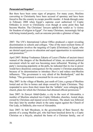Persecuted and Forgotten?
But there have been some signs of progress. For many years, Muslims
converting to Christianity have been accused of apostasy and have been
forced to flee the country to escape possible murder. A break-through came
in February 2008 when Egypt’s supreme court authorised 12 Coptic
Orthodox to revert to Christianity even though at some point they had
become Muslim. The Christians’ lawyers upheld the verdict as “a victory
for freedom of religion in Egypt”. For many Christians, increasingly fed up
with being treated poorly, such an outcome provides a glimmer of hope.


2007: The UN’s International Labour Office produced a report revealing
discrimination in schools and colleges. “One of the most resilient forms of
discrimination involves the targeting of Coptic [Christians] in Egypt, who
are denied equal access to education and equal opportunities in recruitment
and promotion.”73
April 2007: Bishop Youhannes Zakaria of Luxor (Thebes of ancient times)
warned of the dangers of the Brotherhood of Islam, an extremist political
movement which he said was becoming more influential. Warning of the
party’s increasing popularity at the polls, he indicated that its rise to power
would have disastrous consequences for the country’s Christian population,
because of its determination to introduce Shari‘a and reduce non-Muslim
influences. “The government is very afraid of the Brotherhood,” said the
bishop. “The government is concerned for its own survival.”74
May 2007: In the village of Bamha, just south of Cairo, a group of Muslims
looted and set fire to homes and shops owned by Coptic Christians. They
responded to news from their imam that the ‘infidels’ were enlarging their
church, plans for which the Christians had obtained official permission.75
June 2007: In Zawyet Abdel-Qader, a city to the west of Alexandria, a
number of Muslims attacked two Coptic Orthodox churches, looted shops
owned by Christians and injured seven Christians. The attack was followed
four days later by another attack in the same region against the Church of
Our Lady, in Dekheila, also west of Alexandria.
June 2007: In Saft Meydoum, in the governorship of Beni Souwef, the
parents of a young Muslim girl, who had been knocked down by a Coptic
Christian on a bicycle, attacked the home of a Christian family, one of


36
 