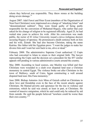 Persecuted and Forgotten?
whom they believed was responsible. They threw stones at the building
doing severe damage.76
August 2007: Adel Fawzi and Peter Ezzat (members of the Organisation of
Near East Christians) were imprisoned on a charge of “attacking Islam” and
“denominational sedition”. They were found guilty of being partly
responsible for the conversion of Mohamed Hegazy, who earlier that year
asked for his change of religion to be registered officially. Aged 25, he had
waited nine years to achieve his wish. After his conversion was made
public, the rector of El Azhar University issued a fatwa (religious decree)
accusing Hegazy of apostasy. He pronounced a death sentence both on him
and his wife, Zeinab. She had also become Christian, taking the name
Katrina. Her father told the Egyptian press: “I want the judges to make her
divorce him and I want her sent back to me, alive or dead.”
February 2008: The administrative Supreme Court authorised 12 Copts
who had converted to Islam to return to their original faith. The lawyer
representing the Copts said the decision set a precedent for the 457 similar
appeals still pending in various administrative courts around the country.
May 2008: According to local sources, one Muslim was killed and four
Christians were wounded in a clash over disputed land near a Christian
monastery in central Egypt. The violence broke out after Christians in the
town of Mallawy, south of Cairo, began constructing a wall around
disputed land near Abu Fana monastery.77
June 2008: Bishop Antonios Aziz Mina of Guizeh called on Christians to
show love and friendship even in the face of the recent attacks against
Christians. He blamed poverty and ignorance for the rise in violence and
extremism, which he said was aimed, at least in part, at Christians. He
warned of massive emigration, which he said could only be reduced by aid
from outside. He said the people believed “nowhere could be worse than
their own country.”78




                                                                          37
 