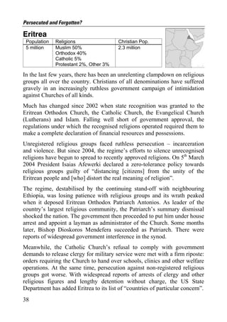 Persecuted and Forgotten?

Eritrea
 Population   Religions                  Christian Pop.
 5 million    Muslim 50%                 2.3 million
              Orthodox 40%
              Catholic 5%
              Protestant 2%, Other 3%

In the last few years, there has been an unrelenting clampdown on religious
groups all over the country. Christians of all denominations have suffered
gravely in an increasingly ruthless government campaign of intimidation
against Churches of all kinds.
Much has changed since 2002 when state recognition was granted to the
Eritrean Orthodox Church, the Catholic Church, the Evangelical Church
(Lutherans) and Islam. Falling well short of government approval, the
regulations under which the recognised religions operated required them to
make a complete declaration of financial resources and possessions.
Unregistered religious groups faced ruthless persecution – incarceration
and violence. But since 2004, the regime’s efforts to silence unrecognised
religions have begun to spread to recently approved religions. On 5th March
2004 President Isaias Afewerki declared a zero-tolerance policy towards
religious groups guilty of “distancing [citizens] from the unity of the
Eritrean people and [who] distort the real meaning of religion”.
The regime, destabilised by the continuing stand-off with neighbouring
Ethiopia, was losing patience with religious groups and its wrath peaked
when it deposed Eritrean Orthodox Patriarch Antonios. As leader of the
country’s largest religious community, the Patriarch’s summary dismissal
shocked the nation. The government then proceeded to put him under house
arrest and appoint a layman as administrator of the Church. Some months
later, Bishop Dioskoros Mendefera succeeded as Patriarch. There were
reports of widespread government interference in the synod.
Meanwhile, the Catholic Church’s refusal to comply with government
demands to release clergy for military service were met with a firm riposte:
orders requiring the Church to hand over schools, clinics and other welfare
operations. At the same time, persecution against non-registered religious
groups got worse. With widespread reports of arrests of clergy and other
religious figures and lengthy detention without charge, the US State
Department has added Eritrea to its list of “countries of particular concern”.
38
 