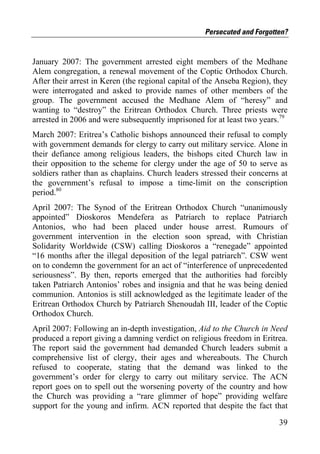 Persecuted and Forgotten?


January 2007: The government arrested eight members of the Medhane
Alem congregation, a renewal movement of the Coptic Orthodox Church.
After their arrest in Keren (the regional capital of the Anseba Region), they
were interrogated and asked to provide names of other members of the
group. The government accused the Medhane Alem of “heresy” and
wanting to “destroy” the Eritrean Orthodox Church. Three priests were
arrested in 2006 and were subsequently imprisoned for at least two years.79
March 2007: Eritrea’s Catholic bishops announced their refusal to comply
with government demands for clergy to carry out military service. Alone in
their defiance among religious leaders, the bishops cited Church law in
their opposition to the scheme for clergy under the age of 50 to serve as
soldiers rather than as chaplains. Church leaders stressed their concerns at
the government’s refusal to impose a time-limit on the conscription
period.80
April 2007: The Synod of the Eritrean Orthodox Church “unanimously
appointed” Dioskoros Mendefera as Patriarch to replace Patriarch
Antonios, who had been placed under house arrest. Rumours of
government intervention in the election soon spread, with Christian
Solidarity Worldwide (CSW) calling Dioskoros a “renegade” appointed
“16 months after the illegal deposition of the legal patriarch”. CSW went
on to condemn the government for an act of “interference of unprecedented
seriousness”. By then, reports emerged that the authorities had forcibly
taken Patriarch Antonios’ robes and insignia and that he was being denied
communion. Antonios is still acknowledged as the legitimate leader of the
Eritrean Orthodox Church by Patriarch Shenoudah III, leader of the Coptic
Orthodox Church.
April 2007: Following an in-depth investigation, Aid to the Church in Need
produced a report giving a damning verdict on religious freedom in Eritrea.
The report said the government had demanded Church leaders submit a
comprehensive list of clergy, their ages and whereabouts. The Church
refused to cooperate, stating that the demand was linked to the
government’s order for clergy to carry out military service. The ACN
report goes on to spell out the worsening poverty of the country and how
the Church was providing a “rare glimmer of hope” providing welfare
support for the young and infirm. ACN reported that despite the fact that

                                                                          39
 