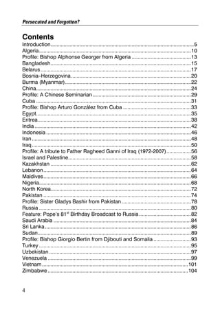 Persecuted and Forgotten?

Contents
Introduction...................................................................................................5
Algeria.........................................................................................................10
Profile: Bishop Alphonse Georger from Algeria .........................................13
Bangladesh.................................................................................................15
Belarus........................................................................................................17
Bosnia–Herzegovina...................................................................................20
Burma (Myanmar).......................................................................................22
China...........................................................................................................24
Profile: A Chinese Seminarian ....................................................................29
Cuba ...........................................................................................................31
Profile: Bishop Arturo González from Cuba ...............................................33
Egypt...........................................................................................................35
Eritrea..........................................................................................................38
India ............................................................................................................42
Indonesia ....................................................................................................46
Iran ..............................................................................................................48
Iraq..............................................................................................................50
Profile: A tribute to Father Ragheed Ganni of Iraq (1972-2007).................56
Israel and Palestine.....................................................................................58
Kazakhstan .................................................................................................62
Lebanon......................................................................................................64
Maldives......................................................................................................66
Nigeria.........................................................................................................68
North Korea.................................................................................................72
Pakistan ......................................................................................................74
Profile: Sister Gladys Bashir from Pakistan ................................................78
Russia .........................................................................................................80
Feature: Pope’s 81st Birthday Broadcast to Russia ....................................82
Saudi Arabia ...............................................................................................84
Sri Lanka .....................................................................................................86
Sudan..........................................................................................................89
Profile: Bishop Giorgio Bertin from Djibouti and Somalia ..........................93
Turkey .........................................................................................................95
Uzbekistan ..................................................................................................97
Venezuela ...................................................................................................99
Vietnam .....................................................................................................101
Zimbabwe .................................................................................................104


4
 