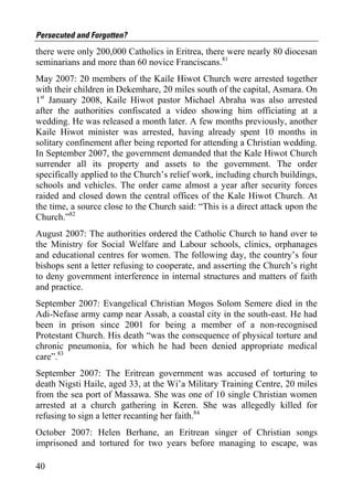 Persecuted and Forgotten?
there were only 200,000 Catholics in Eritrea, there were nearly 80 diocesan
seminarians and more than 60 novice Franciscans.81
May 2007: 20 members of the Kaile Hiwot Church were arrested together
with their children in Dekemhare, 20 miles south of the capital, Asmara. On
1st January 2008, Kaile Hiwot pastor Michael Abraha was also arrested
after the authorities confiscated a video showing him officiating at a
wedding. He was released a month later. A few months previously, another
Kaile Hiwot minister was arrested, having already spent 10 months in
solitary confinement after being reported for attending a Christian wedding.
In September 2007, the government demanded that the Kale Hiwot Church
surrender all its property and assets to the government. The order
specifically applied to the Church’s relief work, including church buildings,
schools and vehicles. The order came almost a year after security forces
raided and closed down the central offices of the Kale Hiwot Church. At
the time, a source close to the Church said: “This is a direct attack upon the
Church.”82
August 2007: The authorities ordered the Catholic Church to hand over to
the Ministry for Social Welfare and Labour schools, clinics, orphanages
and educational centres for women. The following day, the country’s four
bishops sent a letter refusing to cooperate, and asserting the Church’s right
to deny government interference in internal structures and matters of faith
and practice.
September 2007: Evangelical Christian Mogos Solom Semere died in the
Adi-Nefase army camp near Assab, a coastal city in the south-east. He had
been in prison since 2001 for being a member of a non-recognised
Protestant Church. His death “was the consequence of physical torture and
chronic pneumonia, for which he had been denied appropriate medical
care”.83
September 2007: The Eritrean government was accused of torturing to
death Nigsti Haile, aged 33, at the Wi’a Military Training Centre, 20 miles
from the sea port of Massawa. She was one of 10 single Christian women
arrested at a church gathering in Keren. She was allegedly killed for
refusing to sign a letter recanting her faith.84
October 2007: Helen Berhane, an Eritrean singer of Christian songs
imprisoned and tortured for two years before managing to escape, was

40
 