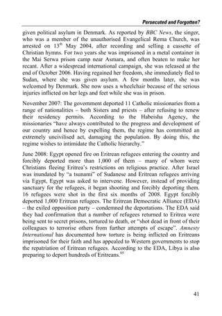 Persecuted and Forgotten?
given political asylum in Denmark. As reported by BBC News, the singer,
who was a member of the unauthorised Evangelical Rema Church, was
arrested on 13th May 2004, after recording and selling a cassette of
Christian hymns. For two years she was imprisoned in a metal container in
the Mai Serwa prison camp near Asmara, and often beaten to make her
recant. After a widespread international campaign, she was released at the
end of October 2006. Having regained her freedom, she immediately fled to
Sudan, where she was given asylum. A few months later, she was
welcomed by Denmark. She now uses a wheelchair because of the serious
injuries inflicted on her legs and feet while she was in prison.
November 2007: The government deported 11 Catholic missionaries from a
range of nationalities – both Sisters and priests – after refusing to renew
their residency permits. According to the Habeisha Agency, the
missionaries “have always contributed to the progress and development of
our country and hence by expelling them, the regime has committed an
extremely uncivilised act, damaging the population. By doing this, the
regime wishes to intimidate the Catholic hierarchy.”
June 2008: Egypt opened fire on Eritrean refugees entering the country and
forcibly deported more than 1,000 of them – many of whom were
Christians fleeing Eritrea’s restrictions on religious practice. After Israel
was inundated by “a tsunami” of Sudanese and Eritrean refugees arriving
via Egypt, Egypt was asked to intervene. However, instead of providing
sanctuary for the refugees, it began shooting and forcibly deporting them.
16 refugees were shot in the first six months of 2008. Egypt forcibly
deported 1,000 Eritrean refugees. The Eritrean Democratic Alliance (EDA)
– the exiled opposition party – condemned the deportations. The EDA said
they had confirmation that a number of refugees returned to Eritrea were
being sent to secret prisons, tortured to death, or “shot dead in front of their
colleagues to terrorise others from further attempts of escape”. Amnesty
International has documented how torture is being inflicted on Eritreans
imprisoned for their faith and has appealed to Western governments to stop
the repatriation of Eritrean refugees. According to the EDA, Libya is also
preparing to deport hundreds of Eritreans.85




                                                                             41
 