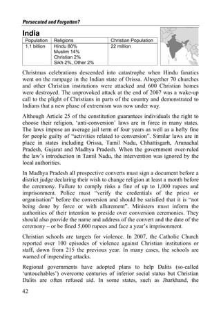 Persecuted and Forgotten?

India
 Population    Religions               Christian Population
 1.1 billion   Hindu 80%               22 million
               Muslim 14%
               Christian 2%
               Sikh 2%, Other 2%

Christmas celebrations descended into catastrophe when Hindu fanatics
went on the rampage in the Indian state of Orissa. Altogether 70 churches
and other Christian institutions were attacked and 600 Christian homes
were destroyed. The unprovoked attack at the end of 2007 was a wake-up
call to the plight of Christians in parts of the country and demonstrated to
Indians that a new phase of extremism was now under way.
Although Article 25 of the constitution guarantees individuals the right to
choose their religion, ‘anti-conversion’ laws are in force in many states.
The laws impose an average jail term of four years as well as a hefty fine
for people guilty of “activities related to conversion”. Similar laws are in
place in states including Orissa, Tamil Nadu, Chhattisgarh, Arunachal
Pradesh, Gujarat and Madhya Pradesh. When the government over-ruled
the law’s introduction in Tamil Nadu, the intervention was ignored by the
local authorities.
In Madhya Pradesh all prospective converts must sign a document before a
district judge declaring their wish to change religion at least a month before
the ceremony. Failure to comply risks a fine of up to 1,000 rupees and
imprisonment. Police must “verify the credentials of the priest or
organisation” before the conversion and should be satisfied that it is “not
being done by force or with allurement”. Ministers must inform the
authorities of their intention to preside over conversion ceremonies. They
should also provide the name and address of the convert and the date of the
ceremony – or be fined 5,000 rupees and face a year’s imprisonment.
Christian schools are targets for violence. In 2007, the Catholic Church
reported over 100 episodes of violence against Christian institutions or
staff, down from 215 the previous year. In many cases, the schools are
warned of impending attacks.
Regional governments have adopted plans to help Dalits (so-called
‘untouchables’) overcome centuries of inferior social status but Christian
Dalits are often refused aid. In some states, such as Jharkhand, the
42
 