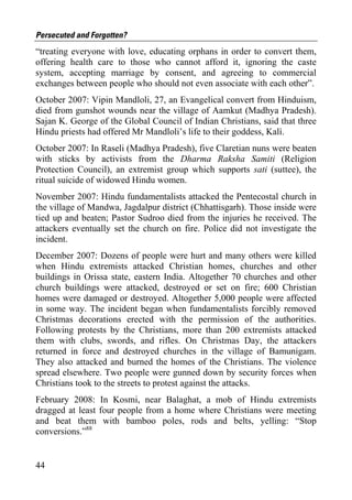 Persecuted and Forgotten?
“treating everyone with love, educating orphans in order to convert them,
offering health care to those who cannot afford it, ignoring the caste
system, accepting marriage by consent, and agreeing to commercial
exchanges between people who should not even associate with each other”.
October 2007: Vipin Mandloli, 27, an Evangelical convert from Hinduism,
died from gunshot wounds near the village of Aamkut (Madhya Pradesh).
Sajan K. George of the Global Council of Indian Christians, said that three
Hindu priests had offered Mr Mandloli’s life to their goddess, Kalì.
October 2007: In Raseli (Madhya Pradesh), five Claretian nuns were beaten
with sticks by activists from the Dharma Raksha Samiti (Religion
Protection Council), an extremist group which supports sati (suttee), the
ritual suicide of widowed Hindu women.
November 2007: Hindu fundamentalists attacked the Pentecostal church in
the village of Mandwa, Jagdalpur district (Chhattisgarh). Those inside were
tied up and beaten; Pastor Sudroo died from the injuries he received. The
attackers eventually set the church on fire. Police did not investigate the
incident.
December 2007: Dozens of people were hurt and many others were killed
when Hindu extremists attacked Christian homes, churches and other
buildings in Orissa state, eastern India. Altogether 70 churches and other
church buildings were attacked, destroyed or set on fire; 600 Christian
homes were damaged or destroyed. Altogether 5,000 people were affected
in some way. The incident began when fundamentalists forcibly removed
Christmas decorations erected with the permission of the authorities.
Following protests by the Christians, more than 200 extremists attacked
them with clubs, swords, and rifles. On Christmas Day, the attackers
returned in force and destroyed churches in the village of Bamunigam.
They also attacked and burned the homes of the Christians. The violence
spread elsewhere. Two people were gunned down by security forces when
Christians took to the streets to protest against the attacks.
February 2008: In Kosmi, near Balaghat, a mob of Hindu extremists
dragged at least four people from a home where Christians were meeting
and beat them with bamboo poles, rods and belts, yelling: “Stop
conversions.”88


44
 