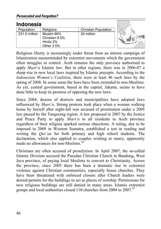Persecuted and Forgotten?

Indonesia
 Population      Religions            Christian Population
 231.5 million   Muslim 86%           20 million
                 Christian 8.5%
                 Hindu 2%
                 Other 3.5%

Religious liberty is increasingly under threat from an intense campaign of
Islamization masterminded by extremist movements which the government
often struggles to control. Aceh remains the only province authorised to
apply Shari‘a Islamic law. But in other regions, there was in 2006-07 a
sharp rise in new local laws inspired by Islamic precepts. According to the
Indonesian Women’s Coalition, there were at least 46 such laws by the
spring of 2008. In some areas the laws have been extended to non-Muslims.
As yet, central government, based in the capital, Jakarta, seems to have
done little to keep its promise of opposing the new laws.
Since 2004, dozens of districts and municipalities have adopted laws
influenced by Shari‘a. Strong protests took place when a woman walking
home by herself after night-fall was accused of prostitution under a 2005
law passed by the Tangerang region. A law proposed in 2007 by the Justice
and Peace Party to apply Shari‘a to all residents in Aceh province
regardless of their religion sparked serious objections. A ruling, due to be
imposed in 2008 in Western Sumatra, established a test in reading and
writing the Qur’an for both primary and high school students. The
declaration, which also applied to couples wishing to marry, apparently
made no allowances for non-Muslims.94
Christians are often accused of proselytism. In April 2007, the so-called
Islamic Division accused the Pasudan Christian Church in Bandung, West
Java province, of paying local Muslims to convert to Christianity. Across
the province, since 2005 there has been a dramatic rise in extremist
violence against Christian communities, especially house churches. They
have been threatened with enforced closure after Church leaders were
denied permits for the buildings to act as places of worship. Permissions for
new religious buildings are still denied in many areas. Islamic extremist
groups and local authorities closed 110 churches from 2004 to 2007.95




46
 