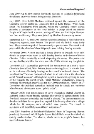 Persecuted and Forgotten?
June 2007: Up to 150 Islamic extremists marched to Bandung demanding
the closure of private homes being used as churches.
July 2007: Over 1,000 Muslims protested against the existence of the
Carmelite prayer centre on Cikanyere Hill in Kota Bunga (West Java),
about 100 kilometres from Jakarta. When the Carmelite centre started
planning a conference on the Holy Trinity, a group called the Islamic
People of Cianjur held a protest, setting off from the Siti Hajar Mosque,
less than a mile away. They were joined by Muslims from nearby towns.
September 2007: At least 300 Islamic extremists attacked a house church in
Tangerang regency, near Jakarta. The pastor and six faithful were badly
hurt. They also destroyed all the community’s possessions. The attack took
place while the church of about 60 people were holding Sunday worship.
November 2007: A mob attacked a house church in Dayeuh Kolot sub-
district as people were about to hold Sunday Service at the home of Pastor
Obertina. Police eventually arrived, dispersing the crowd. The pastor said
services had been held in her home since the 1980s without any complaints.
December 2007: Authorities prevented the parish priest of Christ’s Peace
Church in South Duri, West Jakarta, from celebrating Mass. It was the final
act in a drama effectively leading to the church’s enforced closure. The
sub-district of Tambura had ordered a halt to all activities at the church to
avoid “social tensions”. Although he signed a document agreeing to most
of the requests, the parish priest, Father Matthew Widyalestari, asked to
continue celebrating Sunday Mass for his 4,000 parishioners. Finally, on 7th
December, the political authorities insisted that he should not celebrate
Mass because of concerns about “public order”.
February 2008: The congregation of Love Evangelical Bethel Church on
Sumatra Island ceased Sunday services after about 60 demonstrators from
four local mosques demanded the church’s closure. The demonstrators said
the church did not have a permit to expand. It is the only church in a village
which has 14 mosques, none of which have permits. The church is
registered with local Religious Affairs’ authorities.96
June 2008: Members of the Islamic Defenders’ Front in Tangerang (Banten
province) threatened to kill Baptist leader Bedali Hulu when he visited his
elderly mother-in-law. The church, which meets in people’s homes, has
received many threats.97
                                                                           47
 