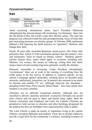 Persecuted and Forgotten?

Iran
 Population     Religions             Christian Population
 71 million     Shi‘a Muslim 89%      200,000
                Sunni Muslim 9%
                Other 2%

Amid increasing international alarm, Iran’s President Mahmoud
Ahmadinejad has pressed ahead with inculcating ‘revolutionary’ ideas into
the life-blood of this, the world’s main Shia Muslim nation. The state has
progressively enforced a hard-line and uncompromising vision of Islam that
puts increasing pressures on minority groups. In February 2008, parliament
debated a bill imposing the death sentence on “apostates”, Muslims who
change their faith.
Nearly 30 years after Ayatollah Khomeini seized power, Shia Islam truly
permeates Iran. Article 4 of the constitution declares that the country’s laws
and institutions “must be based on Islamic criteria”. ‘Modesty patrols’
enforce Islamic dress codes which apply to everyone, including non-
Muslims. For women, this means no make-up, cutting their hair short,
using a head veil and wearing long loose garments, usually the chandor.
Domestic censorship is increasing. Under President Ahmadinejad,
‘revolutionary’ ideas are at work in the running of everything from the
traffic police to the fire service. In addition to ‘modesty patrols’, he has
started a campaign against immorality, cracking down on dissident trade
unionists, intellectuals, journalists, etc. In practice this amounts to an attack
on Internet and satellite TV use. Although relatively few dissidents –
including Nobel Peace Prize laureate Shirin Ebadi – have been jailed, their
freedom is severely curtailed.
Christians are an officially recognised minority. Although they are
classified as dhimmi, meaning ‘protected’, in practice Christians are second
class citizens and are open to abuse and denied many rights. Both the
Eastern (Armenian and Chaldean) and Latin rite Catholic Churches are
permitted to hold services in churches and other buildings designated for
the purpose but they are forbidden from expressing their faith in public.
The Latin Church is made up mostly of expatriates living in the capital,
Teheran, including diplomats and students. Close ties to foreign embassies
provide a legal basis for the community’s existence, including its places of
48
 