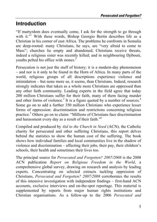 Persecuted and Forgotten?

Introduction
“If martyrdom does eventually come, I ask for the strength to go through
with it.”1 With these words, Bishop Georgio Bertin describes life as a
Christian in his corner of east Africa. The problems he confronts in Somalia
are deep-rooted: many Christians, he says, are “very afraid to come to
Mass”; churches lie empty and abandoned; Christians receive threats,
indeed a religious sister was recently killed; and in neighbouring Djibouti,
youths pelted his office with stones.2
Persecution is not just the stuff of history; it is a modern-day phenomenon
– and nor is it only to be found in the Horn of Africa. In many parts of the
world, religious groups of all descriptions experience violence and
intimidation – but none more so, it seems, than Christians. Indeed, research
strongly indicates that taken as a whole more Christians are oppressed than
any other faith community. Leading experts in the field agree that today
200 million Christians suffer for their faith, many of them facing murder
and other forms of violence.3 It is a figure quoted by a number of sources.4
Some go on to add a further 350 million Christians who experience lesser
forms of oppression: discrimination and restrictions concerning religious
practice.5 Others go on to claim: “Millions of Christians face discrimination
and harassment every day as a result of their faith.”6
Compiled and produced by Aid to the Church in Need (ACN), the Catholic
charity for persecuted and other suffering Christians, this report delves
behind the statistics to show the human cost of the suffering. The book
shows how individual families and local communities live in the shadow of
violence and discrimination – affecting their jobs, their pay, their children’s
schools, their health and sometimes their lives too.
The principal source for Persecuted and Forgotten? 2007/2008 is the 2008
ACN publication Report on Religious Freedom in the World, a
comprehensive global survey, drawing on research and analysis by leading
experts. Concentrating on selected extracts tackling oppression of
Christians, Persecuted and Forgotten? 2007/2008 corroborates the results
of this intensive investigation with independent findings – first-hand ACN
accounts, exclusive interviews and on-the-spot reportage. This material is
supplemented by reports from major human rights institutions and
Christian organisations. As a follow-up to the 2006 Persecuted and

                                                                             5
 