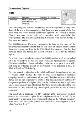 Persecuted and Forgotten?

Iraq
 Population    Religions            Christian Population
 29 million    Shi‘a Muslim 60%     300,000
               Sunni Muslim 37%
               Other 3%

The kidnapping and death of Archbishop Paulos Faraj Rahho in early 2008
shocked the world into recognising that there was one aspect of the Iraq
crisis that had been almost completely ignored; the country’s ancient
Church was now in the grip of persecution, with potentially fatal
consequences. The assaults against Iraqi Christians were now as bloody as
they were unrelenting.
The 800,000-strong Christian community in Iraq at the turn of the
millennium had suffered more than its fair share of knocks under Saddam
Hussein’s regime, not least in the 1988 Kurdish massacres. But they had
survived intact and tentatively looked forward to life after the Baathist
regime.
For a time, in the initial aftermath of the 2003 invasion, such hopes looked
set to be realised but all that was soon to change. Sporadic attacks against
Christian individuals, shops and other businesses soon grew into a wider
and more co-ordinated assault on the Church’s very presence in this, the
Biblical Cradle of Christianity.
The attacks on five churches in Baghdad and Mosul, in north-west Iraq, on
1st August 2004, marked the start of what soon became a sustained
campaign by militia to flush out all traces of Christian influence. What had
started out as one community’s share of the pain and misery suffered by
everyone regardless of religion, class or tribe, had now become a nightmare
unique in its intensity and bloodshed. Nor have the steps to rebuild the civil
structures in Iraq offered any meaningful protection to the Christian
community.
The constitution approved on 15th October 2005 guaranteed political,
cultural and educational rights for all religions (Articles 2.1b and 2.2) but
significantly, at the same time, proclaimed Islam as the “official religion”.
It declared: “No law can be passed that contradicts the undisputed rules of
Islam.” (Article 2.1a)100


50
 