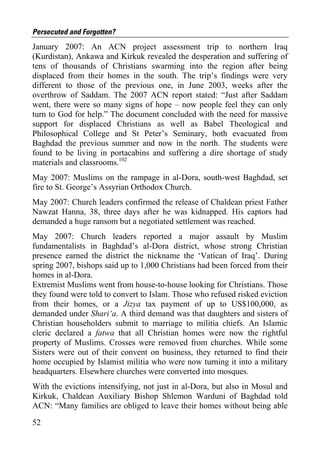 Persecuted and Forgotten?
January 2007: An ACN project assessment trip to northern Iraq
(Kurdistan), Ankawa and Kirkuk revealed the desperation and suffering of
tens of thousands of Christians swarming into the region after being
displaced from their homes in the south. The trip’s findings were very
different to those of the previous one, in June 2003, weeks after the
overthrow of Saddam. The 2007 ACN report stated: “Just after Saddam
went, there were so many signs of hope – now people feel they can only
turn to God for help.” The document concluded with the need for massive
support for displaced Christians as well as Babel Theological and
Philosophical College and St Peter’s Seminary, both evacuated from
Baghdad the previous summer and now in the north. The students were
found to be living in portacabins and suffering a dire shortage of study
materials and classrooms.102
May 2007: Muslims on the rampage in al-Dora, south-west Baghdad, set
fire to St. George’s Assyrian Orthodox Church.
May 2007: Church leaders confirmed the release of Chaldean priest Father
Nawzat Hanna, 38, three days after he was kidnapped. His captors had
demanded a huge ransom but a negotiated settlement was reached.
May 2007: Church leaders reported a major assault by Muslim
fundamentalists in Baghdad’s al-Dora district, whose strong Christian
presence earned the district the nickname the ‘Vatican of Iraq’. During
spring 2007, bishops said up to 1,000 Christians had been forced from their
homes in al-Dora.
Extremist Muslims went from house-to-house looking for Christians. Those
they found were told to convert to Islam. Those who refused risked eviction
from their homes, or a Jizya tax payment of up to US$100,000, as
demanded under Shari‘a. A third demand was that daughters and sisters of
Christian householders submit to marriage to militia chiefs. An Islamic
cleric declared a fatwa that all Christian homes were now the rightful
property of Muslims. Crosses were removed from churches. While some
Sisters were out of their convent on business, they returned to find their
home occupied by Islamist militia who were now turning it into a military
headquarters. Elsewhere churches were converted into mosques.
With the evictions intensifying, not just in al-Dora, but also in Mosul and
Kirkuk, Chaldean Auxiliary Bishop Shlemon Warduni of Baghdad told
ACN: “Many families are obliged to leave their homes without being able

52
 