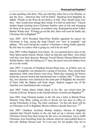 Persecuted and Forgotten?
to take anything with them. They are told they either have to be Muslim, or
pay the Jizya – otherwise they will be killed.” Speaking from Baghdad, he
added: “People in the West do not believe in hell. They should come over
here – they would soon change their minds. It is hell on earth here.” Church
leaders began tracking down Christian families most at risk and arranging
for them to be given sanctuary in northern Iraq. Redemptorist priest Father
Bashar Warda said: “If things go on like this, there will soon be hardly any
Christians left in Baghdad.”103
June 2007: ACN President Hans-Peter Rothlin appealed for prayer for
Christians in Iraq, saying the Iraqi Church was “now in jeopardy” and
adding: “The crisis facing the country’s Christians is being totally ignored.
By the time we realise what is going on, will it be too late?”
June 2007: Father Ragheed Aziz Ganni, 34, was gunned down close to the
Holy Spirit parish church, Mosul, where he had just said Mass. Also killed
with him were three deacons: Basman Yousef Daoud, Ghasan Bidawid and
Wadid Hanna. After the killing on 3rd June, the priest received tributes from
all over the world.
June 2007: A convent of Chaldean Sacred Heart nuns, in al-Dora, now an
Islamic stronghold, was attacked by a group of terrorists. They seized their
opportunity while some Sisters were away. When they returned, the Sisters
found the convent looted and transformed into a military HQ.104 That same
day, two churches were attacked in the same part of Baghdad, the churches
of Saint John the Baptist and Saint James. Reports suggest one of the
churches was transformed into a mosque.105
June 2007: Father Hanni Abdel Ahad, in his 30s, was seized from the
Church of Divine Widsom in the Suleikh district of north-east Baghdad.106
June 2007: Iraqi Christian leaders in the UK sent a letter to British Prime
Minister Tony Blair, calling on him to devote his last days in office to
saving Christianity in Iraq. The letter continues: “At this rate there will be
no Christians at all in Baghdad, Mosul or Basra a decade from now.”107
July 2007: Chaldean Auxiliary Bishop Andreas Abouna of Baghdad
reported that Church leaders in the city had set up a mission centre for
Christians forced from their homes by the wave of extremism. Up to 6,000
Christians were benefiting from the scheme which he said enabled them to
feel safe. Bishop Abouna said: “It is not easy for our people; they are in
                                                                           53
 