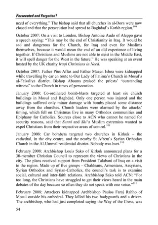 Persecuted and Forgotten?
need of everything.” The bishop said that all churches in al-Dora were now
closed and that the persecution had spread to Baghdad’s Karkh region.108
October 2007: On a visit to London, Bishop Antoine Audo of Aleppo gave
a speech saying: “This may be the end of Christianity in Iraq. It would be
sad and dangerous for the Church, for Iraq and even for Muslims
themselves, because it would mean the end of an old experience of living
together. If Christians and Muslims are not able to exist in the Middle East,
it will spell danger for the West in the future.” He was speaking at an event
hosted by the UK charity Iraqi Christians in Need.
October 2007: Father Pius Affas and Father Mazen Ishoa were kidnapped
while travelling by car en route to Our Lady of Fatima’s Church in Mosul’s
al-Faisaliya district. Bishop Abouna praised the priests’ “outstanding
witness” to the Church in times of persecution.
January 2008: Co-ordinated bomb-blasts targeted at least six church
buildings in Mosul and Baghdad. Only one person was injured and the
buildings suffered only minor damage with bombs placed some distance
away from the churches. Church leaders were alarmed by the attacks’
timing, which fell on Christmas Eve in many Orthodox communities and
Epiphany for Catholics. Sources close to ACN who cannot be named for
security reasons, said that Sunni and Shi‘a Muslim extremists wanted to
expel Christians from their respective areas of control.109
January 2008: Car bombers targeted two churches in Kirkuk – the
cathedral, in the city centre, and the nearby St Afrem’s Syrian Orthodox
Church in the Al-Ummal residential district. Nobody was hurt.110
February 2008: Archbishop Louis Sako of Kirkuk announced plans for a
30-member Christian Council to represent the views of Christians in the
city. The plans received support from President Talabani of Iraq on a visit
to the region. Made up of five groups – Chaldeans, Armenians, Assyrians,
Syrian Orthodox and Syrian-Catholics, the council’s task is to examine
social, cultural and inter-faith relations. Archbishop Sako told ACN: “For
too long, the Christians have struggled to get their views heard in the main
debates of the day because so often they do not speak with one voice.”111
February 2008: Attackers kidnapped Archbishop Paulos Faraj Rahho of
Mosul outside his cathedral. They killed his two bodyguards and a driver.
The archbishop, who had just completed saying the Way of the Cross, was
54
 