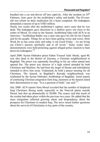 Persecuted and Forgotten?
bundled into a car and driven off into captivity. After the incident on 29th
February, fears grew for the archbishop’s safety and health. The 65-year-
old was reliant on daily medication for a heart complaint. His kidnappers
demanded a ransom of up to US$3 million.
Nearly two weeks after the archbishop’s capture, news came that he was
dead. The kidnappers gave directions to a shallow grave site close to the
centre of Mosul. En route to the funeral, Archbishop Sako told ACN in an
interview: “Archbishop Rahho was a man who gave his life for his Church
and for his people. Things for us have been getting worse and worse. Holy
Week for us has come early and today is our Good Friday – we are living
out Christ’s passion spiritually and at all levels.” Some weeks later,
demonstrations were held protesting against alleged police inaction to hunt
down his kidnappers.112
April 2008: Syrian Orthodox priest Father Youssef Adel Abody, aged 40,
was shot dead in the district of Zayiuna, a Christian neighbourhood in
Baghdad. The priest was reportedly travelling in his car when armed men
opened fire. The priest was director of a high school attended by both
Christians and Muslims. He had been the target of threats and intimidation
intended to drive him away. Undaunted, he held a prayer meeting for all
Christians. The funeral, in Baghdad’s Karrada neighbourhood, was
celebrated by the Syrian Orthodox Archbishop of Baghdad. Amid reports
of continuing Christian emigration from Iraq, mourners at the funeral stated
their determination to stay. “It is a question of faith,” one said.113
July 2008: ACN reports from Mosul revealed that the number of displaced
Iraqi Christians fleeing north, especially to the Nineveh plains outside
Mosul, had shot up dramatically to 50,000. The source said that much of
the exodus had taken place within the previous two years. He added that the
mass emigration reflected growing alarm and despondency about the
prospects for Christians in modern Iraq. The news raised further questions
about the survival of Christianity in key parts of the country.




                                                                         55
 