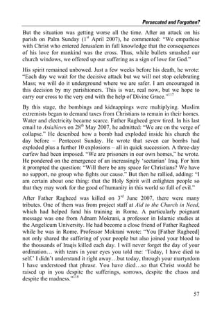 Persecuted and Forgotten?
But the situation was getting worse all the time. After an attack on his
parish on Palm Sunday (1st April 2007), he commented: “We empathise
with Christ who entered Jerusalem in full knowledge that the consequences
of his love for mankind was the cross. Thus, while bullets smashed our
church windows, we offered up our suffering as a sign of love for God.”
His spirit remained unbowed. Just a few weeks before his death, he wrote:
“Each day we wait for the decisive attack but we will not stop celebrating
Mass; we will do it underground where we are safer. I am encouraged in
this decision by my parishioners. This is war, real now, but we hope to
carry our cross to the very end with the help of Divine Grace.”117
By this stage, the bombings and kidnappings were multiplying. Muslim
extremists began to demand taxes from Christians to remain in their homes.
Water and electricity became scarce. Father Ragheed grew tired. In his last
email to AsiaNews on 28th May 2007, he admitted: “We are on the verge of
collapse.” He described how a bomb had exploded inside his church the
day before – Pentecost Sunday. He wrote that seven car bombs had
exploded plus a further 10 explosions – all in quick succession. A three-day
curfew had been imposed. “We are prisoners in our own homes,” he wrote.
He pondered on the emergence of an increasingly ‘sectarian’ Iraq. For him
it prompted the question: “Will there be any space for Christians? We have
no support, no group who fights our cause.” But then he rallied, adding: “I
am certain about one thing: that the Holy Spirit will enlighten people so
that they may work for the good of humanity in this world so full of evil.”
After Father Ragheed was killed on 3rd June 2007, there were many
tributes. One of them was from project staff at Aid to the Church in Need,
which had helped fund his training in Rome. A particularly poignant
message was one from Adnam Mokrani, a professor in Islamic studies at
the Angelicum University. He had become a close friend of Father Ragheed
while he was in Rome. Professor Mokrani wrote: “You [Father Ragheed]
not only shared the suffering of your people but also joined your blood to
the thousands of Iraqis killed each day. I will never forget the day of your
ordination… with tears in your eyes you told me: ‘Today, I have died to
self.’ I didn’t understand it right away…but today, through your martyrdom
I have understood that phrase. You have died…so that Christ would be
raised up in you despite the sufferings, sorrows, despite the chaos and
despite the madness.”118

                                                                         57
 