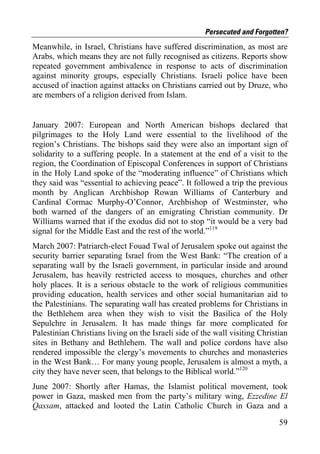 Persecuted and Forgotten?
Meanwhile, in Israel, Christians have suffered discrimination, as most are
Arabs, which means they are not fully recognised as citizens. Reports show
repeated government ambivalence in response to acts of discrimination
against minority groups, especially Christians. Israeli police have been
accused of inaction against attacks on Christians carried out by Druze, who
are members of a religion derived from Islam.


January 2007: European and North American bishops declared that
pilgrimages to the Holy Land were essential to the livelihood of the
region’s Christians. The bishops said they were also an important sign of
solidarity to a suffering people. In a statement at the end of a visit to the
region, the Coordination of Episcopal Conferences in support of Christians
in the Holy Land spoke of the “moderating influence” of Christians which
they said was “essential to achieving peace”. It followed a trip the previous
month by Anglican Archbishop Rowan Williams of Canterbury and
Cardinal Cormac Murphy-O’Connor, Archbishop of Westminster, who
both warned of the dangers of an emigrating Christian community. Dr
Williams warned that if the exodus did not to stop “it would be a very bad
signal for the Middle East and the rest of the world.”119
March 2007: Patriarch-elect Fouad Twal of Jerusalem spoke out against the
security barrier separating Israel from the West Bank: “The creation of a
separating wall by the Israeli government, in particular inside and around
Jerusalem, has heavily restricted access to mosques, churches and other
holy places. It is a serious obstacle to the work of religious communities
providing education, health services and other social humanitarian aid to
the Palestinians. The separating wall has created problems for Christians in
the Bethlehem area when they wish to visit the Basilica of the Holy
Sepulchre in Jerusalem. It has made things far more complicated for
Palestinian Christians living on the Israeli side of the wall visiting Christian
sites in Bethany and Bethlehem. The wall and police cordons have also
rendered impossible the clergy’s movements to churches and monasteries
in the West Bank… For many young people, Jerusalem is almost a myth, a
city they have never seen, that belongs to the Biblical world.”120
June 2007: Shortly after Hamas, the Islamist political movement, took
power in Gaza, masked men from the party’s military wing, Ezzedine El
Qassam, attacked and looted the Latin Catholic Church in Gaza and a

                                                                             59
 