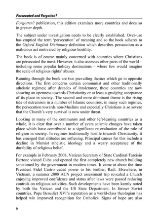Persecuted and Forgotten?
Forgotten? publication, this edition examines more countries and does so
in greater depth.
The subject under investigation needs to be clearly established. Over-use
has emptied the term ‘persecution’ of meaning and so the book adheres to
the Oxford English Dictionary definition which describes persecution as a
malicious act motivated by religious hostility.
The book is of course mainly concerned with countries where Christians
are persecuted the most. However, it also assesses other parts of the world –
including some popular holiday destinations – where few would imagine
the scale of religious rights’ abuses.
Running through the book are two prevailing themes which go in opposite
directions. The first concerns certain communist and other traditionally
atheistic regimes; after decades of intolerance, these countries are now
showing an openness towards Christianity or at least a grudging acceptance
of its place in society. The second and more dominant theme is the rising
tide of extremism in a number of Islamic countries; in many such regimes,
the persecution towards non-Muslims and especially Christians is so severe
that the Church’s very survival is now under threat.
Looking at many of the communist and other left-leaning countries as a
whole, it is clear that over a number of years seismic changes have taken
place which have contributed to a significant re-evaluation of the role of
religion in society. In regimes traditionally hostile towards Christianity, it
has emerged that attitudes are softening. Principal causes for this include a
decline in Marxist atheistic ideology and a weary acceptance of the
durability of religious belief.
For example in February 2008, Vatican Secretary of State Cardinal Tarcisio
Bertone visited Cuba and opened the first completely new church building
sanctioned by the government in modern times. It came at about the time
President Fidel Castro ceded power to his brother, Raúl. Elsewhere, in
Vietnam, a summer 2008 ACN project assessment trip revealed a Church
enjoying improved confidence and status after laws were passed reducing
controls on religious activities. Such developments have been keenly noted
by both the Vatican and the US State Department. In former Soviet
countries, Pope Benedict XVI’s reputation as a world-class theologian has
helped win improved recognition for Catholics. Signs of hope are also

6
 